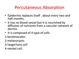 Percutaneous Absorption
• Epidermis replaces itself . about every two and
half months.
• It has no blood vessel but it is nourished by
diffusion of nutrients from a vascular network of
dermis.
• It is composed of 4 type of cells
1-keratinocytes
2-melanocyets
3-langerhans cell
4-merkel cell.
 