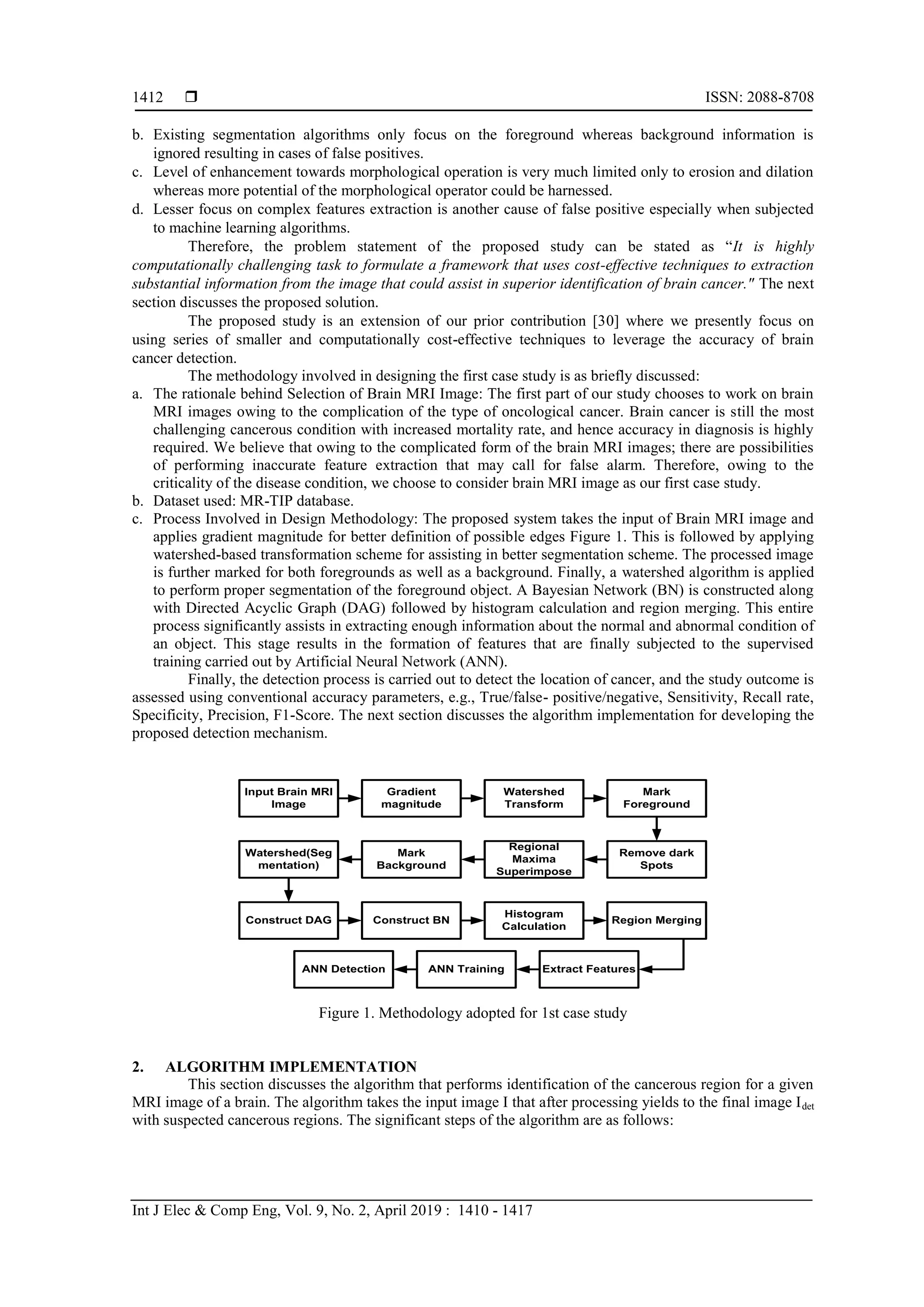  ISSN: 2088-8708
Int J Elec & Comp Eng, Vol. 9, No. 2, April 2019 : 1410 - 1417
1412
b. Existing segmentation algorithms only focus on the foreground whereas background information is
ignored resulting in cases of false positives.
c. Level of enhancement towards morphological operation is very much limited only to erosion and dilation
whereas more potential of the morphological operator could be harnessed.
d. Lesser focus on complex features extraction is another cause of false positive especially when subjected
to machine learning algorithms.
Therefore, the problem statement of the proposed study can be stated as “It is highly
computationally challenging task to formulate a framework that uses cost-effective techniques to extraction
substantial information from the image that could assist in superior identification of brain cancer." The next
section discusses the proposed solution.
The proposed study is an extension of our prior contribution [30] where we presently focus on
using series of smaller and computationally cost-effective techniques to leverage the accuracy of brain
cancer detection.
The methodology involved in designing the first case study is as briefly discussed:
a. The rationale behind Selection of Brain MRI Image: The first part of our study chooses to work on brain
MRI images owing to the complication of the type of oncological cancer. Brain cancer is still the most
challenging cancerous condition with increased mortality rate, and hence accuracy in diagnosis is highly
required. We believe that owing to the complicated form of the brain MRI images; there are possibilities
of performing inaccurate feature extraction that may call for false alarm. Therefore, owing to the
criticality of the disease condition, we choose to consider brain MRI image as our first case study.
b. Dataset used: MR-TIP database.
c. Process Involved in Design Methodology: The proposed system takes the input of Brain MRI image and
applies gradient magnitude for better definition of possible edges Figure 1. This is followed by applying
watershed-based transformation scheme for assisting in better segmentation scheme. The processed image
is further marked for both foregrounds as well as a background. Finally, a watershed algorithm is applied
to perform proper segmentation of the foreground object. A Bayesian Network (BN) is constructed along
with Directed Acyclic Graph (DAG) followed by histogram calculation and region merging. This entire
process significantly assists in extracting enough information about the normal and abnormal condition of
an object. This stage results in the formation of features that are finally subjected to the supervised
training carried out by Artificial Neural Network (ANN).
Finally, the detection process is carried out to detect the location of cancer, and the study outcome is
assessed using conventional accuracy parameters, e.g., True/false- positive/negative, Sensitivity, Recall rate,
Specificity, Precision, F1-Score. The next section discusses the algorithm implementation for developing the
proposed detection mechanism.
Input Brain MRI
Image
Gradient
magnitude
Watershed
Transform
Mark
Foreground
Remove dark
Spots
Regional
Maxima
Superimpose
Mark
Background
Watershed(Seg
mentation)
Construct DAG Construct BN
Histogram
Calculation
Region Merging
Extract FeaturesANN TrainingANN Detection
Figure 1. Methodology adopted for 1st case study
2. ALGORITHM IMPLEMENTATION
This section discusses the algorithm that performs identification of the cancerous region for a given
MRI image of a brain. The algorithm takes the input image I that after processing yields to the final image Idet
with suspected cancerous regions. The significant steps of the algorithm are as follows:
 