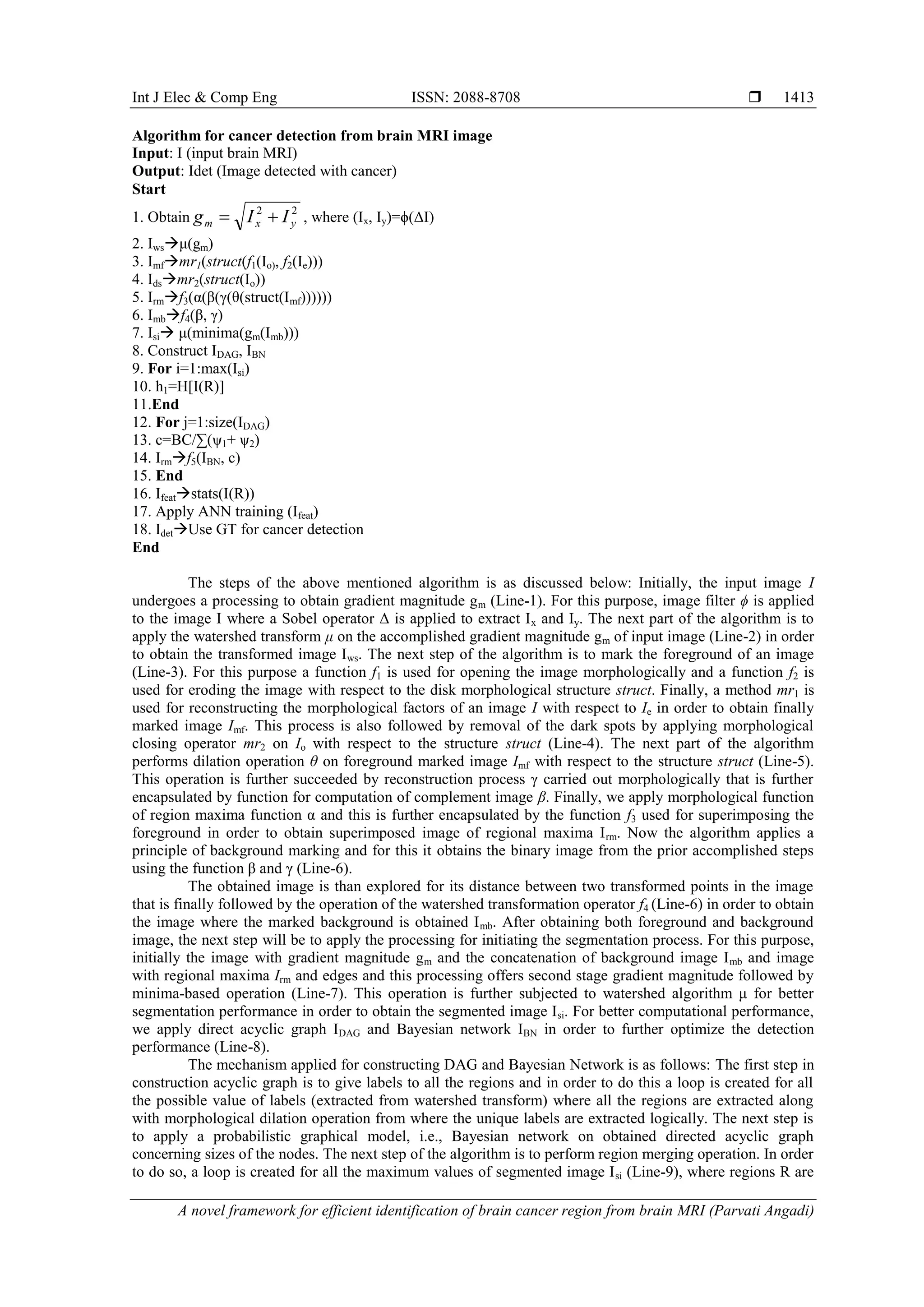 Int J Elec & Comp Eng ISSN: 2088-8708 
A novel framework for efficient identification of brain cancer region from brain MRI (Parvati Angadi)
1413
Algorithm for cancer detection from brain MRI image
Input: I (input brain MRI)
Output: Idet (Image detected with cancer)
Start
1. Obtain
22
yxm IIg  , where (Ix, Iy)=ϕ(ΔI)
2. Iwsμ(gm)
3. Imfmr1(struct(f1(Io), f2(Ie)))
4. Idsmr2(struct(Io))
5. Irmf3(α(β(γ(θ(struct(Imf))))))
6. Imbf4(β, γ)
7. Isi μ(minima(gm(Imb)))
8. Construct IDAG, IBN
9. For i=1:max(Isi)
10. h1=H[I(R)]
11.End
12. For j=1:size(IDAG)
13. c=BC/∑(ψ1+ ψ2)
14. Irmf5(IBN, c)
15. End
16. Ifeatstats(I(R))
17. Apply ANN training (Ifeat)
18. IdetUse GT for cancer detection
End
The steps of the above mentioned algorithm is as discussed below: Initially, the input image I
undergoes a processing to obtain gradient magnitude gm (Line-1). For this purpose, image filter ϕ is applied
to the image I where a Sobel operator Δ is applied to extract Ix and Iy. The next part of the algorithm is to
apply the watershed transform μ on the accomplished gradient magnitude gm of input image (Line-2) in order
to obtain the transformed image Iws. The next step of the algorithm is to mark the foreground of an image
(Line-3). For this purpose a function f1 is used for opening the image morphologically and a function f2 is
used for eroding the image with respect to the disk morphological structure struct. Finally, a method mr1 is
used for reconstructing the morphological factors of an image I with respect to Ie in order to obtain finally
marked image Imf. This process is also followed by removal of the dark spots by applying morphological
closing operator mr2 on Io with respect to the structure struct (Line-4). The next part of the algorithm
performs dilation operation θ on foreground marked image Imf with respect to the structure struct (Line-5).
This operation is further succeeded by reconstruction process γ carried out morphologically that is further
encapsulated by function for computation of complement image β. Finally, we apply morphological function
of region maxima function α and this is further encapsulated by the function f3 used for superimposing the
foreground in order to obtain superimposed image of regional maxima Irm. Now the algorithm applies a
principle of background marking and for this it obtains the binary image from the prior accomplished steps
using the function β and γ (Line-6).
The obtained image is than explored for its distance between two transformed points in the image
that is finally followed by the operation of the watershed transformation operator f4 (Line-6) in order to obtain
the image where the marked background is obtained Imb. After obtaining both foreground and background
image, the next step will be to apply the processing for initiating the segmentation process. For this purpose,
initially the image with gradient magnitude gm and the concatenation of background image Imb and image
with regional maxima Irm and edges and this processing offers second stage gradient magnitude followed by
minima-based operation (Line-7). This operation is further subjected to watershed algorithm μ for better
segmentation performance in order to obtain the segmented image Isi. For better computational performance,
we apply direct acyclic graph IDAG and Bayesian network IBN in order to further optimize the detection
performance (Line-8).
The mechanism applied for constructing DAG and Bayesian Network is as follows: The first step in
construction acyclic graph is to give labels to all the regions and in order to do this a loop is created for all
the possible value of labels (extracted from watershed transform) where all the regions are extracted along
with morphological dilation operation from where the unique labels are extracted logically. The next step is
to apply a probabilistic graphical model, i.e., Bayesian network on obtained directed acyclic graph
concerning sizes of the nodes. The next step of the algorithm is to perform region merging operation. In order
to do so, a loop is created for all the maximum values of segmented image Isi (Line-9), where regions R are
 