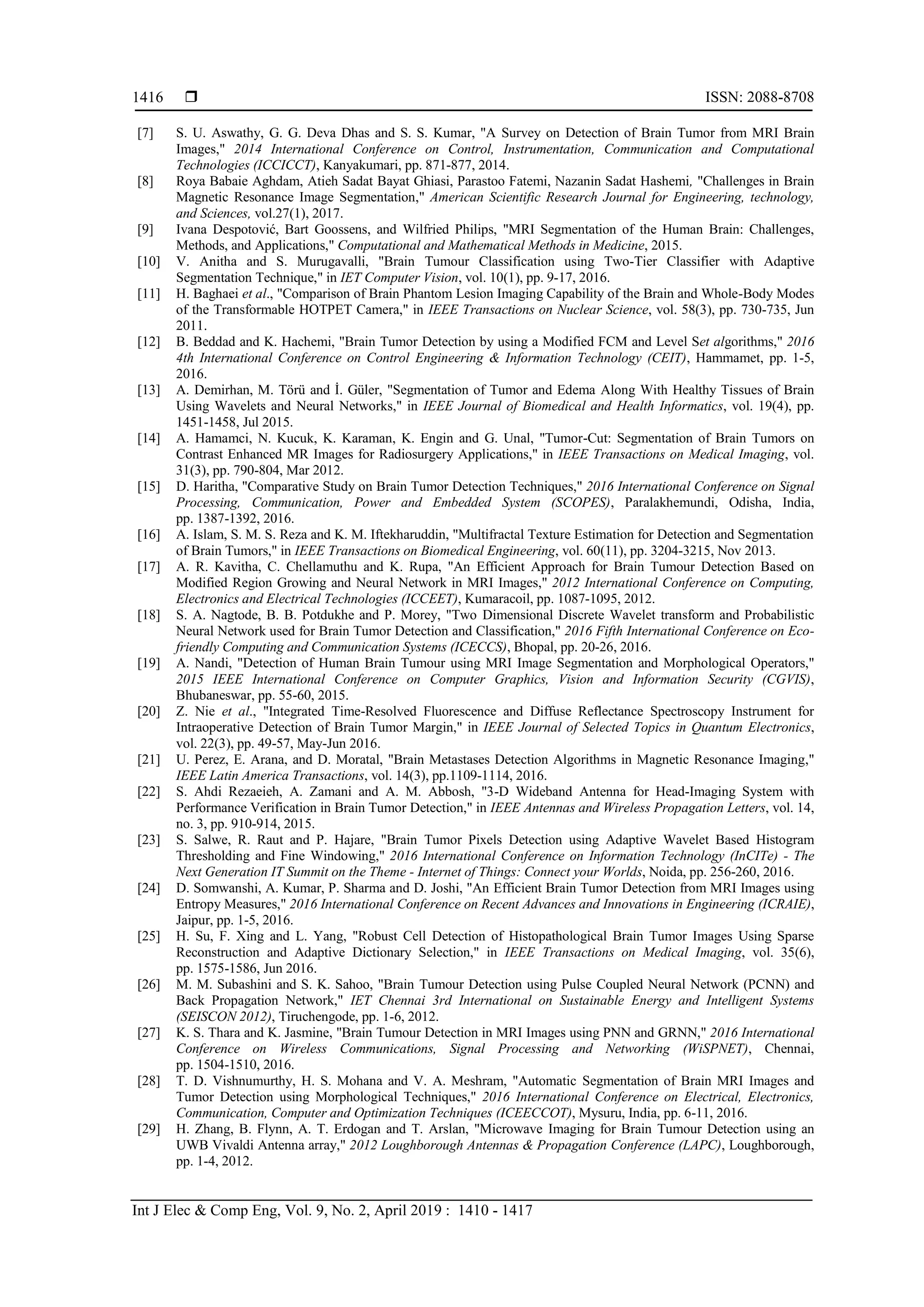  ISSN: 2088-8708
Int J Elec & Comp Eng, Vol. 9, No. 2, April 2019 : 1410 - 1417
1416
[7] S. U. Aswathy, G. G. Deva Dhas and S. S. Kumar, "A Survey on Detection of Brain Tumor from MRI Brain
Images," 2014 International Conference on Control, Instrumentation, Communication and Computational
Technologies (ICCICCT), Kanyakumari, pp. 871-877, 2014.
[8] Roya Babaie Aghdam, Atieh Sadat Bayat Ghiasi, Parastoo Fatemi, Nazanin Sadat Hashemi, "Challenges in Brain
Magnetic Resonance Image Segmentation," American Scientific Research Journal for Engineering, technology,
and Sciences, vol.27(1), 2017.
[9] Ivana Despotović, Bart Goossens, and Wilfried Philips, "MRI Segmentation of the Human Brain: Challenges,
Methods, and Applications," Computational and Mathematical Methods in Medicine, 2015.
[10] V. Anitha and S. Murugavalli, "Brain Tumour Classification using Two-Tier Classifier with Adaptive
Segmentation Technique," in IET Computer Vision, vol. 10(1), pp. 9-17, 2016.
[11] H. Baghaei et al., "Comparison of Brain Phantom Lesion Imaging Capability of the Brain and Whole-Body Modes
of the Transformable HOTPET Camera," in IEEE Transactions on Nuclear Science, vol. 58(3), pp. 730-735, Jun
2011.
[12] B. Beddad and K. Hachemi, "Brain Tumor Detection by using a Modified FCM and Level Set algorithms," 2016
4th International Conference on Control Engineering & Information Technology (CEIT), Hammamet, pp. 1-5,
2016.
[13] A. Demirhan, M. Törü and İ. Güler, "Segmentation of Tumor and Edema Along With Healthy Tissues of Brain
Using Wavelets and Neural Networks," in IEEE Journal of Biomedical and Health Informatics, vol. 19(4), pp.
1451-1458, Jul 2015.
[14] A. Hamamci, N. Kucuk, K. Karaman, K. Engin and G. Unal, "Tumor-Cut: Segmentation of Brain Tumors on
Contrast Enhanced MR Images for Radiosurgery Applications," in IEEE Transactions on Medical Imaging, vol.
31(3), pp. 790-804, Mar 2012.
[15] D. Haritha, "Comparative Study on Brain Tumor Detection Techniques," 2016 International Conference on Signal
Processing, Communication, Power and Embedded System (SCOPES), Paralakhemundi, Odisha, India,
pp. 1387-1392, 2016.
[16] A. Islam, S. M. S. Reza and K. M. Iftekharuddin, "Multifractal Texture Estimation for Detection and Segmentation
of Brain Tumors," in IEEE Transactions on Biomedical Engineering, vol. 60(11), pp. 3204-3215, Nov 2013.
[17] A. R. Kavitha, C. Chellamuthu and K. Rupa, "An Efficient Approach for Brain Tumour Detection Based on
Modified Region Growing and Neural Network in MRI Images," 2012 International Conference on Computing,
Electronics and Electrical Technologies (ICCEET), Kumaracoil, pp. 1087-1095, 2012.
[18] S. A. Nagtode, B. B. Potdukhe and P. Morey, "Two Dimensional Discrete Wavelet transform and Probabilistic
Neural Network used for Brain Tumor Detection and Classification," 2016 Fifth International Conference on Eco-
friendly Computing and Communication Systems (ICECCS), Bhopal, pp. 20-26, 2016.
[19] A. Nandi, "Detection of Human Brain Tumour using MRI Image Segmentation and Morphological Operators,"
2015 IEEE International Conference on Computer Graphics, Vision and Information Security (CGVIS),
Bhubaneswar, pp. 55-60, 2015.
[20] Z. Nie et al., "Integrated Time-Resolved Fluorescence and Diffuse Reflectance Spectroscopy Instrument for
Intraoperative Detection of Brain Tumor Margin," in IEEE Journal of Selected Topics in Quantum Electronics,
vol. 22(3), pp. 49-57, May-Jun 2016.
[21] U. Perez, E. Arana, and D. Moratal, "Brain Metastases Detection Algorithms in Magnetic Resonance Imaging,"
IEEE Latin America Transactions, vol. 14(3), pp.1109-1114, 2016.
[22] S. Ahdi Rezaeieh, A. Zamani and A. M. Abbosh, "3-D Wideband Antenna for Head-Imaging System with
Performance Verification in Brain Tumor Detection," in IEEE Antennas and Wireless Propagation Letters, vol. 14,
no. 3, pp. 910-914, 2015.
[23] S. Salwe, R. Raut and P. Hajare, "Brain Tumor Pixels Detection using Adaptive Wavelet Based Histogram
Thresholding and Fine Windowing," 2016 International Conference on Information Technology (InCITe) - The
Next Generation IT Summit on the Theme - Internet of Things: Connect your Worlds, Noida, pp. 256-260, 2016.
[24] D. Somwanshi, A. Kumar, P. Sharma and D. Joshi, "An Efficient Brain Tumor Detection from MRI Images using
Entropy Measures," 2016 International Conference on Recent Advances and Innovations in Engineering (ICRAIE),
Jaipur, pp. 1-5, 2016.
[25] H. Su, F. Xing and L. Yang, "Robust Cell Detection of Histopathological Brain Tumor Images Using Sparse
Reconstruction and Adaptive Dictionary Selection," in IEEE Transactions on Medical Imaging, vol. 35(6),
pp. 1575-1586, Jun 2016.
[26] M. M. Subashini and S. K. Sahoo, "Brain Tumour Detection using Pulse Coupled Neural Network (PCNN) and
Back Propagation Network," IET Chennai 3rd International on Sustainable Energy and Intelligent Systems
(SEISCON 2012), Tiruchengode, pp. 1-6, 2012.
[27] K. S. Thara and K. Jasmine, "Brain Tumour Detection in MRI Images using PNN and GRNN," 2016 International
Conference on Wireless Communications, Signal Processing and Networking (WiSPNET), Chennai,
pp. 1504-1510, 2016.
[28] T. D. Vishnumurthy, H. S. Mohana and V. A. Meshram, "Automatic Segmentation of Brain MRI Images and
Tumor Detection using Morphological Techniques," 2016 International Conference on Electrical, Electronics,
Communication, Computer and Optimization Techniques (ICEECCOT), Mysuru, India, pp. 6-11, 2016.
[29] H. Zhang, B. Flynn, A. T. Erdogan and T. Arslan, "Microwave Imaging for Brain Tumour Detection using an
UWB Vivaldi Antenna array," 2012 Loughborough Antennas & Propagation Conference (LAPC), Loughborough,
pp. 1-4, 2012.
 