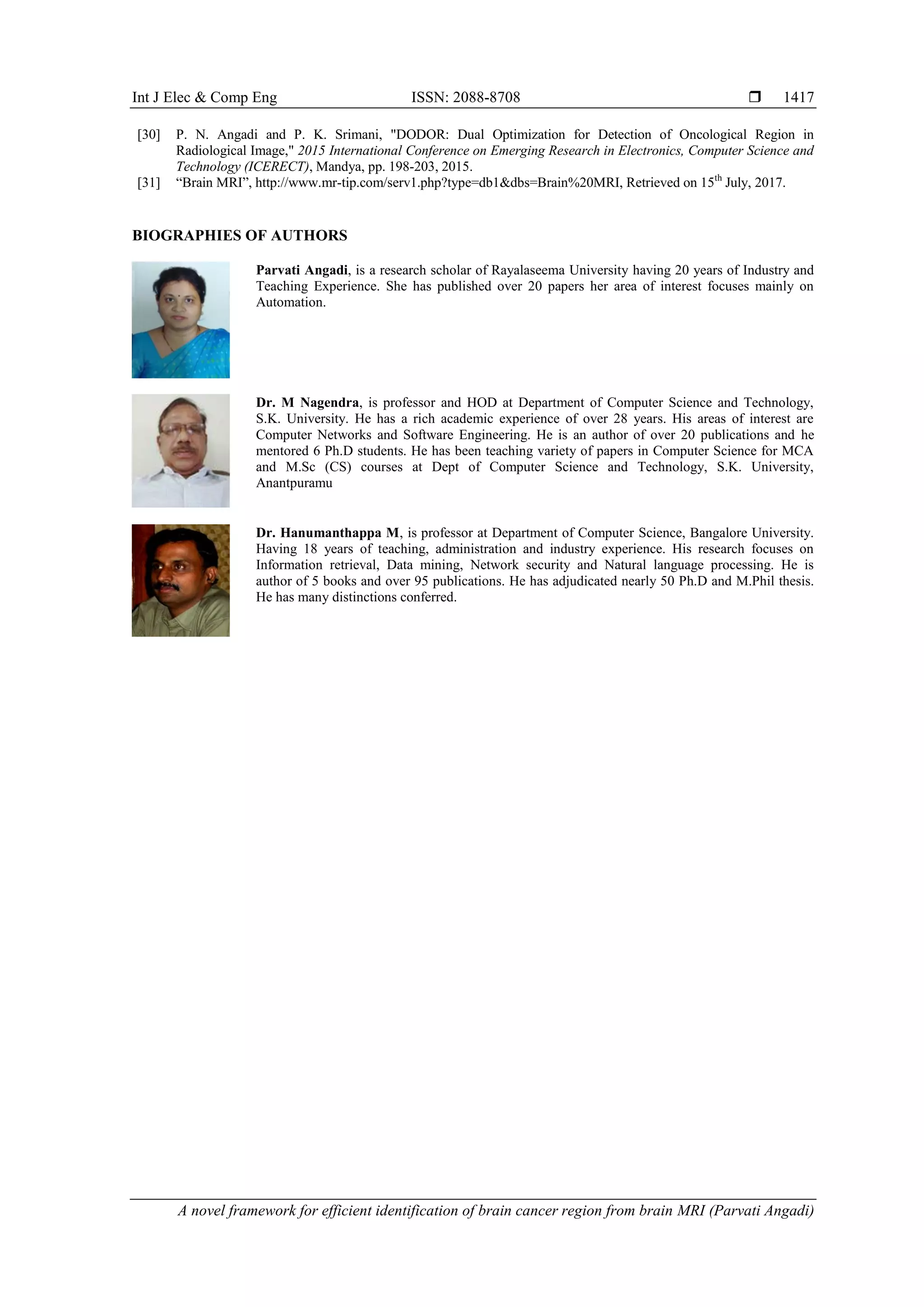 Int J Elec & Comp Eng ISSN: 2088-8708 
A novel framework for efficient identification of brain cancer region from brain MRI (Parvati Angadi)
1417
[30] P. N. Angadi and P. K. Srimani, "DODOR: Dual Optimization for Detection of Oncological Region in
Radiological Image," 2015 International Conference on Emerging Research in Electronics, Computer Science and
Technology (ICERECT), Mandya, pp. 198-203, 2015.
[31] “Brain MRI”, http://www.mr-tip.com/serv1.php?type=db1&dbs=Brain%20MRI, Retrieved on 15th
July, 2017.
BIOGRAPHIES OF AUTHORS
Parvati Angadi, is a research scholar of Rayalaseema University having 20 years of Industry and
Teaching Experience. She has published over 20 papers her area of interest focuses mainly on
Automation.
Dr. M Nagendra, is professor and HOD at Department of Computer Science and Technology,
S.K. University. He has a rich academic experience of over 28 years. His areas of interest are
Computer Networks and Software Engineering. He is an author of over 20 publications and he
mentored 6 Ph.D students. He has been teaching variety of papers in Computer Science for MCA
and M.Sc (CS) courses at Dept of Computer Science and Technology, S.K. University,
Anantpuramu
Dr. Hanumanthappa M, is professor at Department of Computer Science, Bangalore University.
Having 18 years of teaching, administration and industry experience. His research focuses on
Information retrieval, Data mining, Network security and Natural language processing. He is
author of 5 books and over 95 publications. He has adjudicated nearly 50 Ph.D and M.Phil thesis.
He has many distinctions conferred.
 