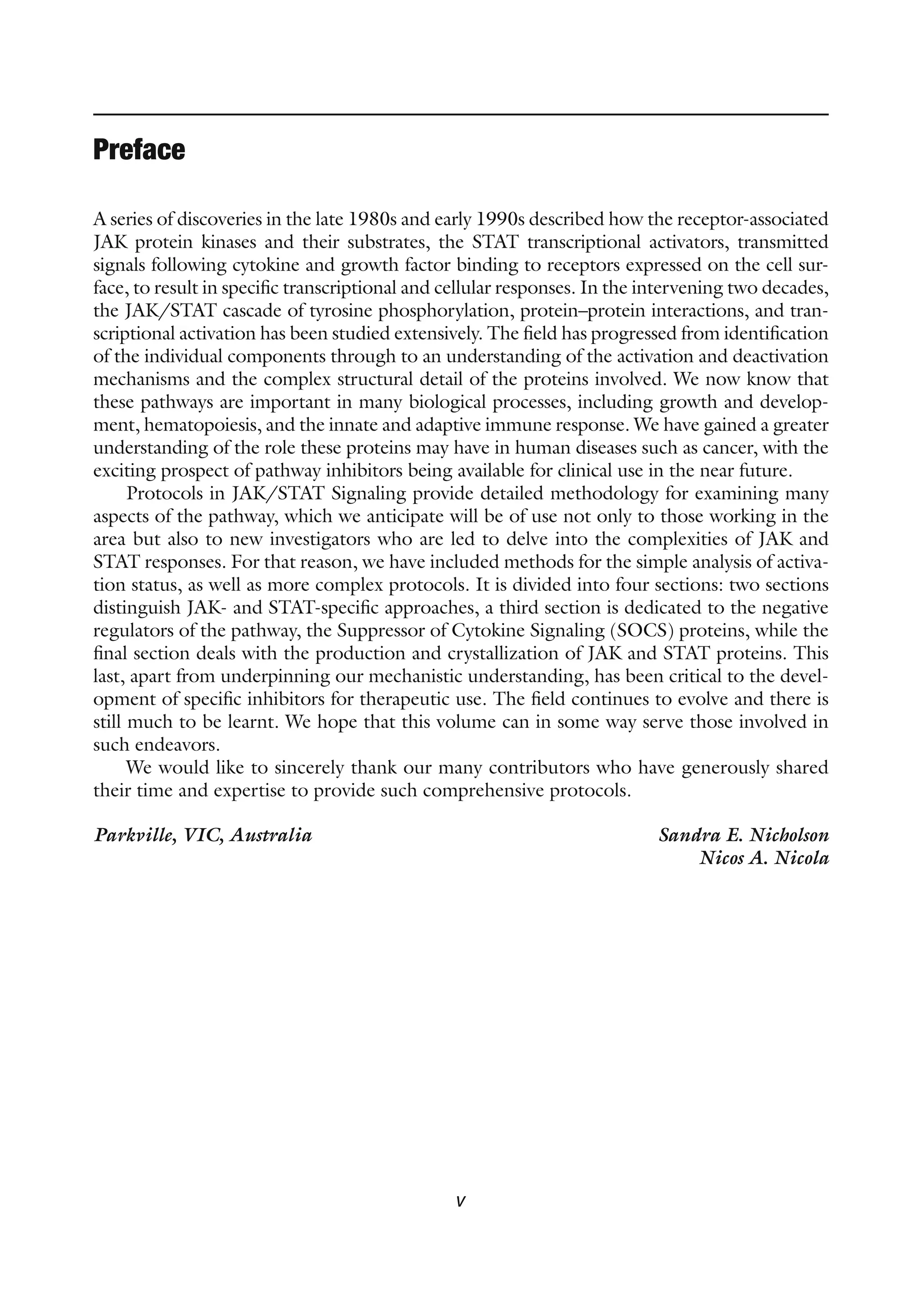 v
Preface
A series of discoveries in the late 1980s and early 1990s described how the receptor-associated
JAK protein kinases and their substrates, the STAT transcriptional activators, transmitted
signals following cytokine and growth factor binding to receptors expressed on the cell sur-
face, to result in specific transcriptional and cellular responses. In the intervening two decades,
the JAK/STAT cascade of tyrosine phosphorylation, protein–protein interactions, and tran-
scriptional activation has been studied extensively. The field has progressed from identification
of the individual components through to an understanding of the activation and deactivation
mechanisms and the complex structural detail of the proteins involved. We now know that
these pathways are important in many biological processes, including growth and develop-
ment, hematopoiesis, and the innate and adaptive immune response. We have gained a greater
understanding of the role these proteins may have in human diseases such as cancer, with the
exciting prospect of pathway inhibitors being available for clinical use in the near future.
Protocols in JAK/STAT Signaling provide detailed methodology for examining many
aspects of the pathway, which we anticipate will be of use not only to those working in the
area but also to new investigators who are led to delve into the complexities of JAK and
STAT responses. For that reason, we have included methods for the simple analysis of activa-
tion status, as well as more complex protocols. It is divided into four sections: two sections
distinguish JAK- and STAT-specific approaches, a third section is dedicated to the negative
regulators of the pathway, the Suppressor of Cytokine Signaling (SOCS) proteins, while the
final section deals with the production and crystallization of JAK and STAT proteins. This
last, apart from underpinning our mechanistic understanding, has been critical to the devel-
opment of specific inhibitors for therapeutic use. The field continues to evolve and there is
still much to be learnt. We hope that this volume can in some way serve those involved in
such endeavors.
We would like to sincerely thank our many contributors who have generously shared
their time and expertise to provide such comprehensive protocols.
Parkville, VIC, Australia Sandra E. Nicholson
Nicos A. Nicola
 