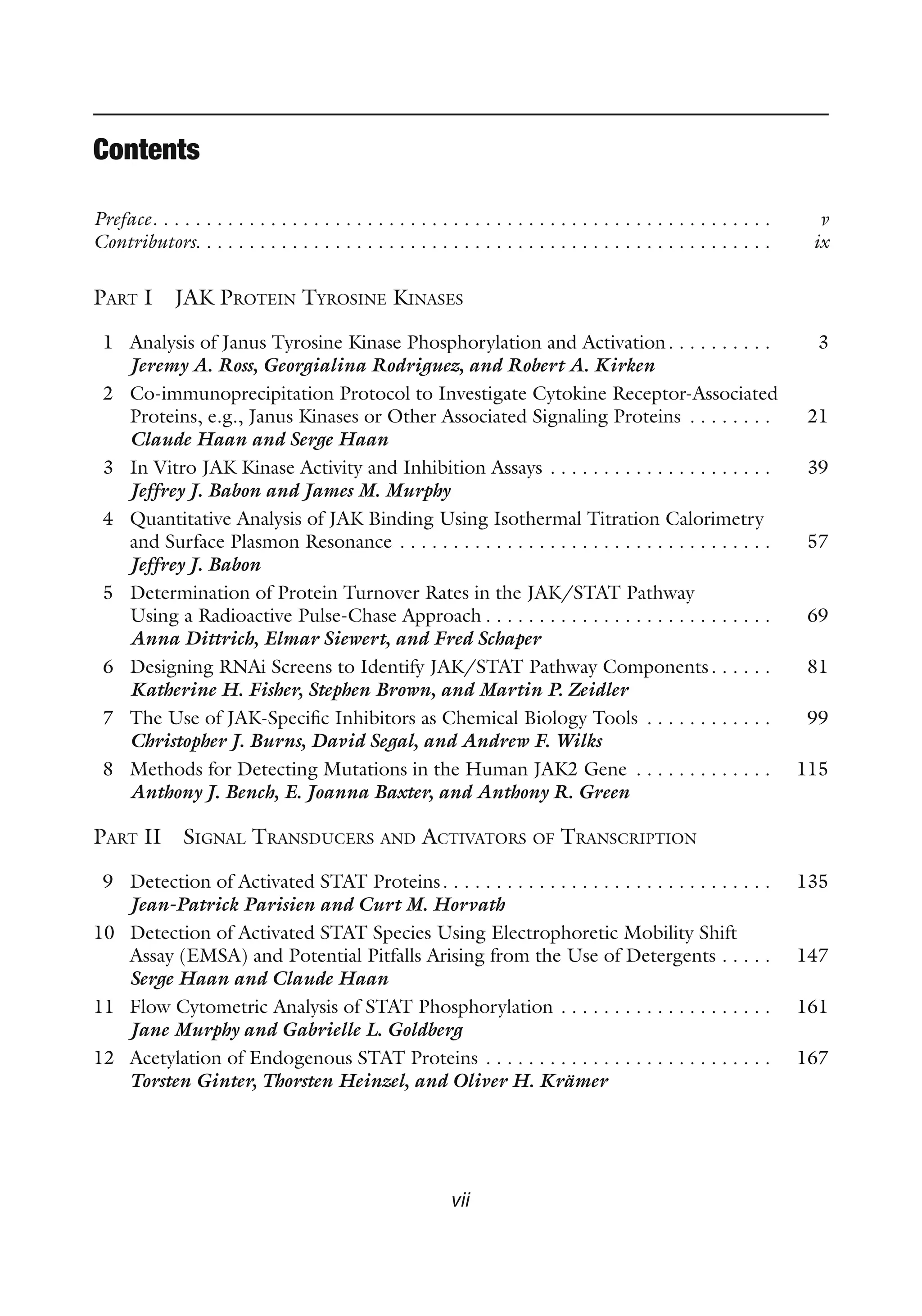 vii
Contents
Preface. . . . . . . . . . . . . . . . . . . . . . . . . . . . . . . . . . . . . . . . . . . . . . . . . . . . . . . . . . v
Contributors. . . . . . . . . . . . . . . . . . . . . . . . . . . . . . . . . . . . . . . . . . . . . . . . . . . . . . ix
PART I JAK PROTEIN TYROSINE KINASES
1 Analysis of Janus Tyrosine Kinase Phosphorylation and Activation. . . . . . . . . . 3
Jeremy A. Ross, Georgialina Rodriguez, and Robert A. Kirken
2 Co-immunoprecipitation Protocol to Investigate Cytokine Receptor-Associated
Proteins, e.g., Janus Kinases or Other Associated Signaling Proteins . . . . . . . . 21
Claude Haan and Serge Haan
3 In Vitro JAK Kinase Activity and Inhibition Assays . . . . . . . . . . . . . . . . . . . . . 39
Jeffrey J. Babon and James M. Murphy
4 Quantitative Analysis of JAK Binding Using Isothermal Titration Calorimetry
and Surface Plasmon Resonance . . . . . . . . . . . . . . . . . . . . . . . . . . . . . . . . . . . 57
Jeffrey J. Babon
5 Determination of Protein Turnover Rates in the JAK/STAT Pathway
Using a Radioactive Pulse-Chase Approach . . . . . . . . . . . . . . . . . . . . . . . . . . . 69
Anna Dittrich, Elmar Siewert, and Fred Schaper
6 Designing RNAi Screens to Identify JAK/STAT Pathway Components. . . . . . 81
Katherine H. Fisher, Stephen Brown, and Martin P. Zeidler
7 The Use of JAK-Specific Inhibitors as Chemical Biology Tools . . . . . . . . . . . . 99
Christopher J. Burns, David Segal, and Andrew F. Wilks
8 Methods for Detecting Mutations in the Human JAK2 Gene . . . . . . . . . . . . . 115
Anthony J. Bench, E. Joanna Baxter, and Anthony R. Green
PART II SIGNAL TRANSDUCERS AND ACTIVATORS OF TRANSCRIPTION
9 Detection of Activated STAT Proteins. . . . . . . . . . . . . . . . . . . . . . . . . . . . . . . 135
Jean-Patrick Parisien and Curt M. Horvath
10 Detection of Activated STAT Species Using Electrophoretic Mobility Shift
Assay (EMSA) and Potential Pitfalls Arising from the Use of Detergents . . . . . 147
Serge Haan and Claude Haan
11 Flow Cytometric Analysis of STAT Phosphorylation . . . . . . . . . . . . . . . . . . . . 161
Jane Murphy and Gabrielle L. Goldberg
12 Acetylation of Endogenous STAT Proteins . . . . . . . . . . . . . . . . . . . . . . . . . . . 167
Torsten Ginter, Thorsten Heinzel, and Oliver H. Krämer
 