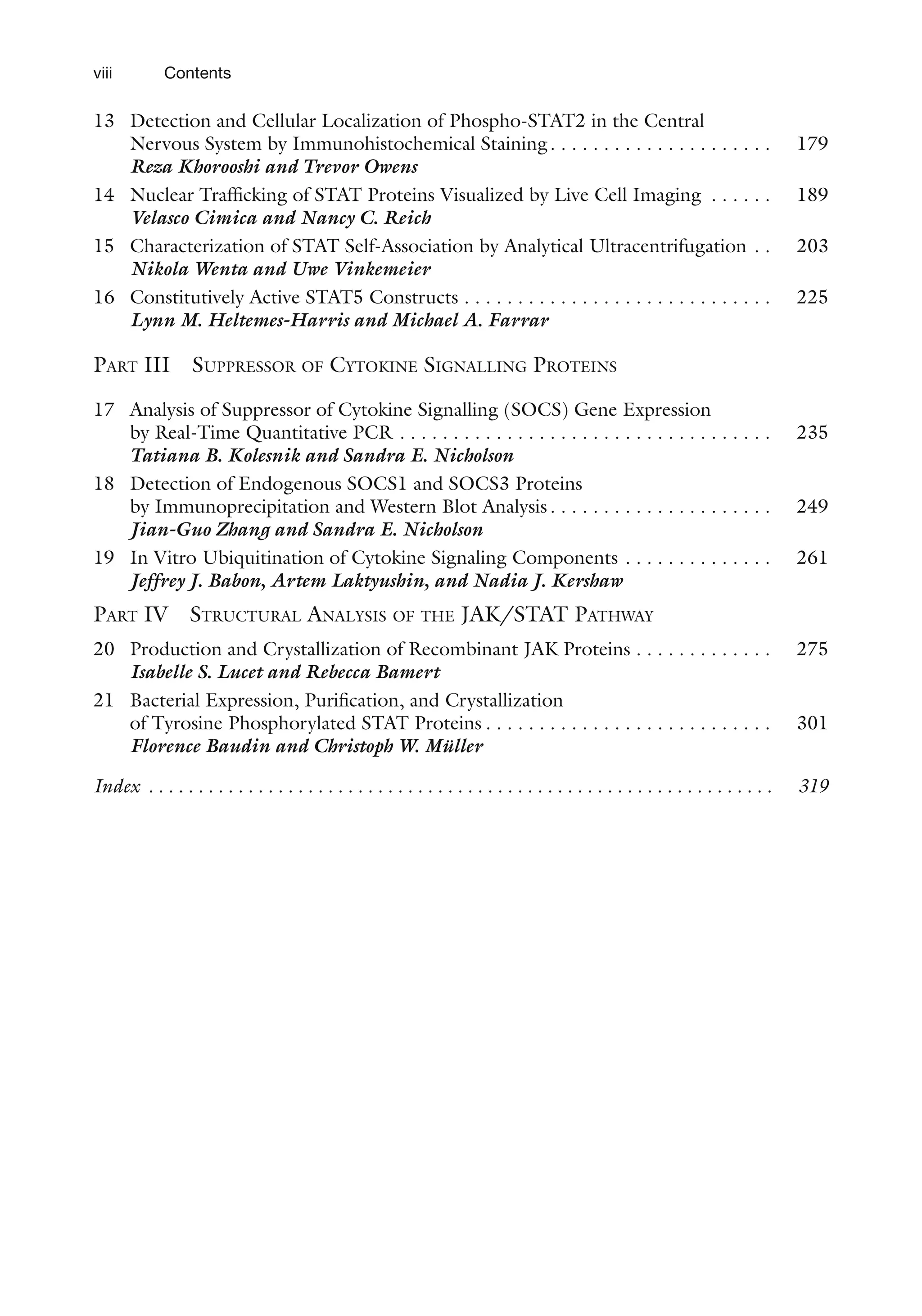 viii Contents
13 Detection and Cellular Localization of Phospho-STAT2 in the Central
Nervous System by Immunohistochemical Staining. . . . . . . . . . . . . . . . . . . . . 179
Reza Khorooshi and Trevor Owens
14 Nuclear Trafficking of STAT Proteins Visualized by Live Cell Imaging . . . . . . 189
Velasco Cimica and Nancy C. Reich
15 Characterization of STAT Self-Association by Analytical Ultracentrifugation . . 203
Nikola Wenta and Uwe Vinkemeier
16 Constitutively Active STAT5 Constructs . . . . . . . . . . . . . . . . . . . . . . . . . . . . . 225
Lynn M. Heltemes-Harris and Michael A. Farrar
PART III SUPPRESSOR OF CYTOKINE SIGNALLING PROTEINS
17 Analysis of Suppressor of Cytokine Signalling (SOCS) Gene Expression
by Real-Time Quantitative PCR . . . . . . . . . . . . . . . . . . . . . . . . . . . . . . . . . . . 235
Tatiana B. Kolesnik and Sandra E. Nicholson
18 Detection of Endogenous SOCS1 and SOCS3 Proteins
by Immunoprecipitation and Western Blot Analysis. . . . . . . . . . . . . . . . . . . . . 249
Jian-Guo Zhang and Sandra E. Nicholson
19 In Vitro Ubiquitination of Cytokine Signaling Components . . . . . . . . . . . . . . 261
Jeffrey J. Babon, Artem Laktyushin, and Nadia J. Kershaw
PART IV STRUCTURAL ANALYSIS OF THE JAK/STAT PATHWAY
20 Production and Crystallization of Recombinant JAK Proteins . . . . . . . . . . . . . 275
Isabelle S. Lucet and Rebecca Bamert
21 Bacterial Expression, Purification, and Crystallization
of Tyrosine Phosphorylated STAT Proteins . . . . . . . . . . . . . . . . . . . . . . . . . . . 301
Florence Baudin and Christoph W. Müller
Index . . . . . . . . . . . . . . . . . . . . . . . . . . . . . . . . . . . . . . . . . . . . . . . . . . . . . . . . . . . . . . . 319
 