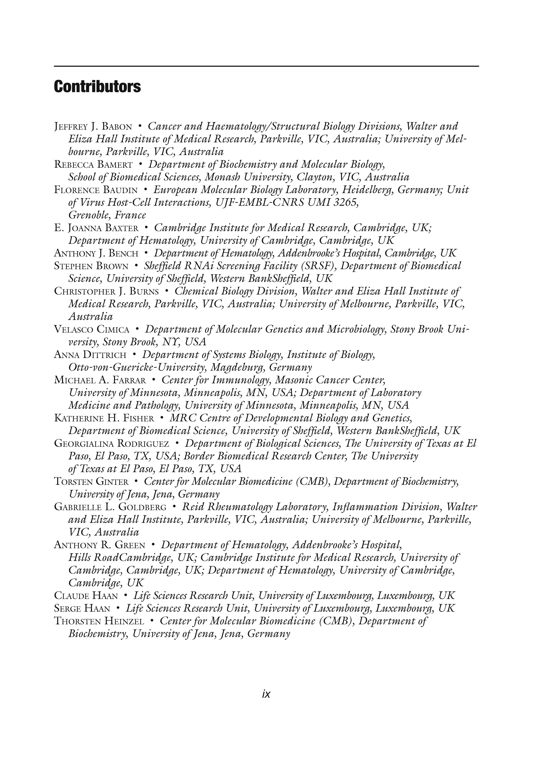 ix
Contributors
JEFFREY J. BABON • Cancer and Haematology/Structural Biology Divisions, Walter and
Eliza Hall Institute of Medical Research, Parkville, VIC, Australia; University of Mel-
bourne, Parkville, VIC, Australia
REBECCA BAMERT • Department of Biochemistry and Molecular Biology,
School of Biomedical Sciences, Monash University, Clayton, VIC, Australia
FLORENCE BAUDIN • European Molecular Biology Laboratory, Heidelberg, Germany; Unit
of Virus Host-Cell Interactions, UJF-EMBL-CNRS UMI 3265,
Grenoble, France
E. JOANNA BAXTER • Cambridge Institute for Medical Research, Cambridge, UK;
Department of Hematology, University of Cambridge, Cambridge, UK
ANTHONY J. BENCH • Department of Hematology, Addenbrooke’s Hospital, Cambridge, UK
STEPHEN BROWN • Sheffield RNAi Screening Facility (SRSF), Department of Biomedical
Science, University of Sheffield, Western BankSheffield, UK
CHRISTOPHER J. BURNS • Chemical Biology Division, Walter and Eliza Hall Institute of
Medical Research, Parkville, VIC, Australia; University of Melbourne, Parkville, VIC,
Australia
VELASCO CIMICA • Department of Molecular Genetics and Microbiology, Stony Brook Uni-
versity, Stony Brook, NY, USA
ANNA DITTRICH • Department of Systems Biology, Institute of Biology,
Otto-von-Guericke-University, Magdeburg, Germany
MICHAEL A. FARRAR • Center for Immunology, Masonic Cancer Center,
University of Minnesota, Minneapolis, MN, USA; Department of Laboratory
Medicine and Pathology, University of Minnesota, Minneapolis, MN, USA
KATHERINE H. FISHER • MRC Centre of Developmental Biology and Genetics,
Department of Biomedical Science, University of Sheffield, Western BankSheffield, UK
GEORGIALINA RODRIGUEZ • Department of Biological Sciences, The University of Texas at El
Paso, El Paso, TX, USA; Border Biomedical Research Center, The University
of Texas at El Paso, El Paso, TX, USA
TORSTEN GINTER • Center for Molecular Biomedicine (CMB), Department of Biochemistry,
University of Jena, Jena, Germany
GABRIELLE L. GOLDBERG • Reid Rheumatology Laboratory, Inflammation Division, Walter
and Eliza Hall Institute, Parkville, VIC, Australia; University of Melbourne, Parkville,
VIC, Australia
ANTHONY R. GREEN • Department of Hematology, Addenbrooke’s Hospital,
Hills RoadCambridge, UK; Cambridge Institute for Medical Research, University of
Cambridge, Cambridge, UK; Department of Hematology, University of Cambridge,
Cambridge, UK
CLAUDE HAAN • Life Sciences Research Unit, University of Luxembourg, Luxembourg, UK
SERGE HAAN • Life Sciences Research Unit, University of Luxembourg, Luxembourg, UK
THORSTEN HEINZEL • Center for Molecular Biomedicine (CMB), Department of
Biochemistry, University of Jena, Jena, Germany
 