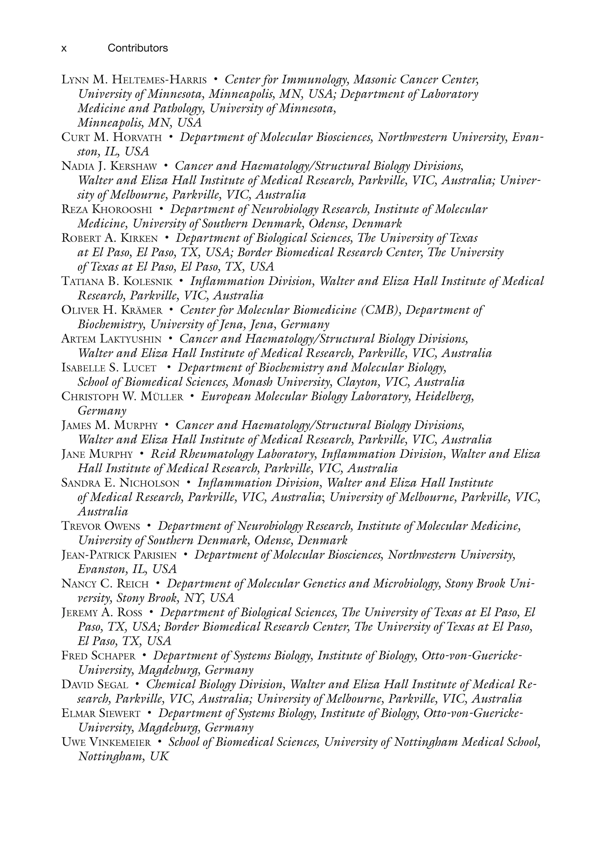 x Contributors
LYNN M. HELTEMES-HARRIS • Center for Immunology, Masonic Cancer Center,
University of Minnesota, Minneapolis, MN, USA; Department of Laboratory
Medicine and Pathology, University of Minnesota,
Minneapolis, MN, USA
CURT M. HORVATH • Department of Molecular Biosciences, Northwestern University, Evan-
ston, IL, USA
NADIA J. KERSHAW • Cancer and Haematology/Structural Biology Divisions,
Walter and Eliza Hall Institute of Medical Research, Parkville, VIC, Australia; Univer-
sity of Melbourne, Parkville, VIC, Australia
REZA KHOROOSHI • Department of Neurobiology Research, Institute of Molecular
Medicine, University of Southern Denmark, Odense, Denmark
ROBERT A. KIRKEN • Department of Biological Sciences, The University of Texas
at El Paso, El Paso, TX, USA; Border Biomedical Research Center, The University
of Texas at El Paso, El Paso, TX, USA
TATIANA B. KOLESNIK • Inflammation Division, Walter and Eliza Hall Institute of Medical
Research, Parkville, VIC, Australia
OLIVER H. KRÄMER • Center for Molecular Biomedicine (CMB), Department of
Biochemistry, University of Jena, Jena, Germany
ARTEM LAKTYUSHIN • Cancer and Haematology/Structural Biology Divisions,
Walter and Eliza Hall Institute of Medical Research, Parkville, VIC, Australia
ISABELLE S. LUCET • Department of Biochemistry and Molecular Biology,
School of Biomedical Sciences, Monash University, Clayton, VIC, Australia
CHRISTOPH W. MÜLLER • European Molecular Biology Laboratory, Heidelberg,
Germany
JAMES M. MURPHY • Cancer and Haematology/Structural Biology Divisions,
Walter and Eliza Hall Institute of Medical Research, Parkville, VIC, Australia
JANE MURPHY • Reid Rheumatology Laboratory, Inflammation Division, Walter and Eliza
Hall Institute of Medical Research, Parkville, VIC, Australia
SANDRA E. NICHOLSON • Inflammation Division, Walter and Eliza Hall Institute
of Medical Research, Parkville, VIC, Australia; University of Melbourne, Parkville, VIC,
Australia
TREVOR OWENS • Department of Neurobiology Research, Institute of Molecular Medicine,
University of Southern Denmark, Odense, Denmark
JEAN-PATRICK PARISIEN • Department of Molecular Biosciences, Northwestern University,
Evanston, IL, USA
NANCY C. REICH • Department of Molecular Genetics and Microbiology, Stony Brook Uni-
versity, Stony Brook, NY, USA
JEREMY A. ROSS • Department of Biological Sciences, The University of Texas at El Paso, El
Paso, TX, USA; Border Biomedical Research Center, The University of Texas at El Paso,
El Paso, TX, USA
FRED SCHAPER • Department of Systems Biology, Institute of Biology, Otto-von-Guericke-
University, Magdeburg, Germany
DAVID SEGAL • Chemical Biology Division, Walter and Eliza Hall Institute of Medical Re-
search, Parkville, VIC, Australia; University of Melbourne, Parkville, VIC, Australia
ELMAR SIEWERT • Department of Systems Biology, Institute of Biology, Otto-von-Guericke-
University, Magdeburg, Germany
UWE VINKEMEIER • School of Biomedical Sciences, University of Nottingham Medical School,
Nottingham, UK
 