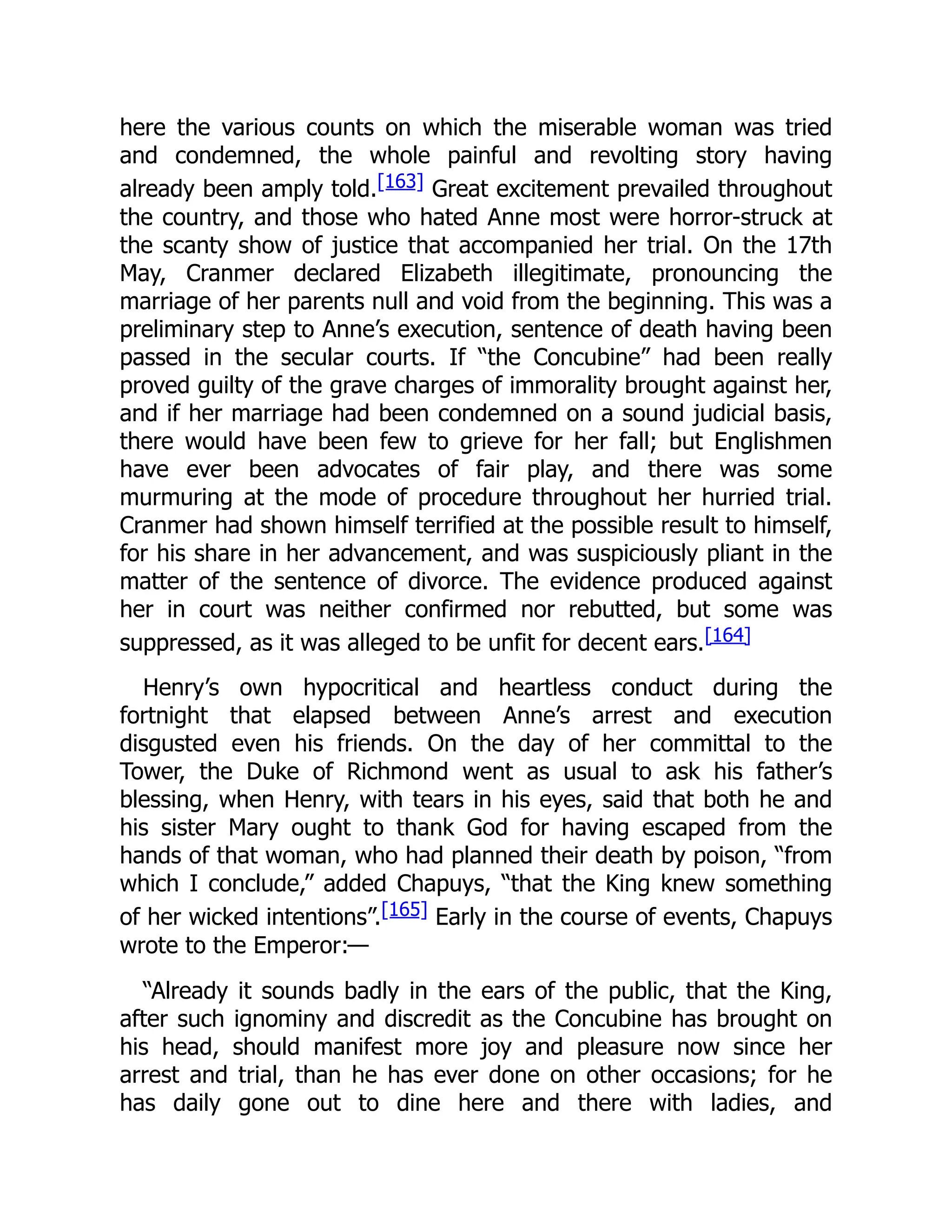 here the various counts on which the miserable woman was tried
and condemned, the whole painful and revolting story having
already been amply told.[163] Great excitement prevailed throughout
the country, and those who hated Anne most were horror-struck at
the scanty show of justice that accompanied her trial. On the 17th
May, Cranmer declared Elizabeth illegitimate, pronouncing the
marriage of her parents null and void from the beginning. This was a
preliminary step to Anne’s execution, sentence of death having been
passed in the secular courts. If “the Concubine” had been really
proved guilty of the grave charges of immorality brought against her,
and if her marriage had been condemned on a sound judicial basis,
there would have been few to grieve for her fall; but Englishmen
have ever been advocates of fair play, and there was some
murmuring at the mode of procedure throughout her hurried trial.
Cranmer had shown himself terrified at the possible result to himself,
for his share in her advancement, and was suspiciously pliant in the
matter of the sentence of divorce. The evidence produced against
her in court was neither confirmed nor rebutted, but some was
suppressed, as it was alleged to be unfit for decent ears.[164]
Henry’s own hypocritical and heartless conduct during the
fortnight that elapsed between Anne’s arrest and execution
disgusted even his friends. On the day of her committal to the
Tower, the Duke of Richmond went as usual to ask his father’s
blessing, when Henry, with tears in his eyes, said that both he and
his sister Mary ought to thank God for having escaped from the
hands of that woman, who had planned their death by poison, “from
which I conclude,” added Chapuys, “that the King knew something
of her wicked intentions”.[165] Early in the course of events, Chapuys
wrote to the Emperor:—
“Already it sounds badly in the ears of the public, that the King,
after such ignominy and discredit as the Concubine has brought on
his head, should manifest more joy and pleasure now since her
arrest and trial, than he has ever done on other occasions; for he
has daily gone out to dine here and there with ladies, and
 