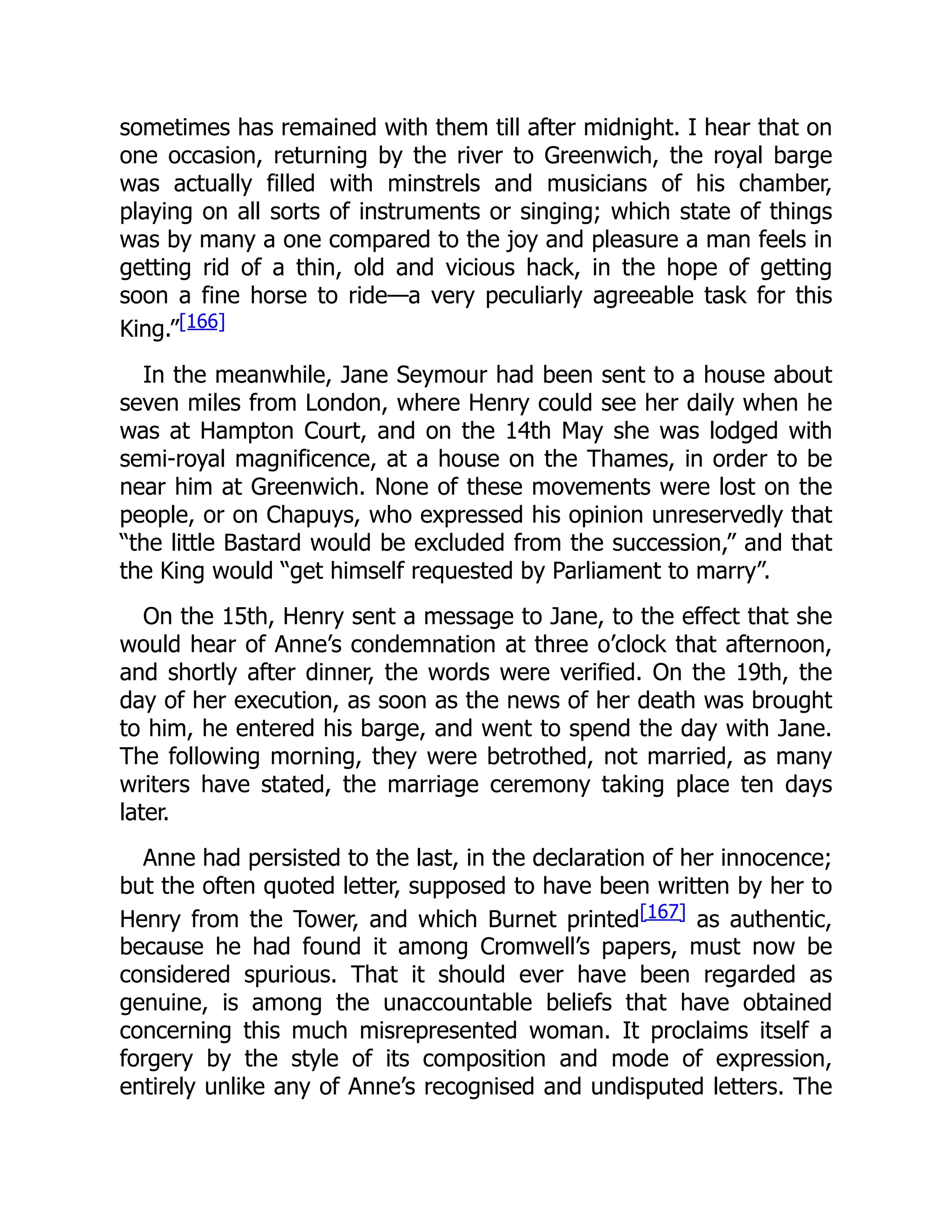 sometimes has remained with them till after midnight. I hear that on
one occasion, returning by the river to Greenwich, the royal barge
was actually filled with minstrels and musicians of his chamber,
playing on all sorts of instruments or singing; which state of things
was by many a one compared to the joy and pleasure a man feels in
getting rid of a thin, old and vicious hack, in the hope of getting
soon a fine horse to ride—a very peculiarly agreeable task for this
King.”[166]
In the meanwhile, Jane Seymour had been sent to a house about
seven miles from London, where Henry could see her daily when he
was at Hampton Court, and on the 14th May she was lodged with
semi-royal magnificence, at a house on the Thames, in order to be
near him at Greenwich. None of these movements were lost on the
people, or on Chapuys, who expressed his opinion unreservedly that
“the little Bastard would be excluded from the succession,” and that
the King would “get himself requested by Parliament to marry”.
On the 15th, Henry sent a message to Jane, to the effect that she
would hear of Anne’s condemnation at three o’clock that afternoon,
and shortly after dinner, the words were verified. On the 19th, the
day of her execution, as soon as the news of her death was brought
to him, he entered his barge, and went to spend the day with Jane.
The following morning, they were betrothed, not married, as many
writers have stated, the marriage ceremony taking place ten days
later.
Anne had persisted to the last, in the declaration of her innocence;
but the often quoted letter, supposed to have been written by her to
Henry from the Tower, and which Burnet printed[167] as authentic,
because he had found it among Cromwell’s papers, must now be
considered spurious. That it should ever have been regarded as
genuine, is among the unaccountable beliefs that have obtained
concerning this much misrepresented woman. It proclaims itself a
forgery by the style of its composition and mode of expression,
entirely unlike any of Anne’s recognised and undisputed letters. The
 