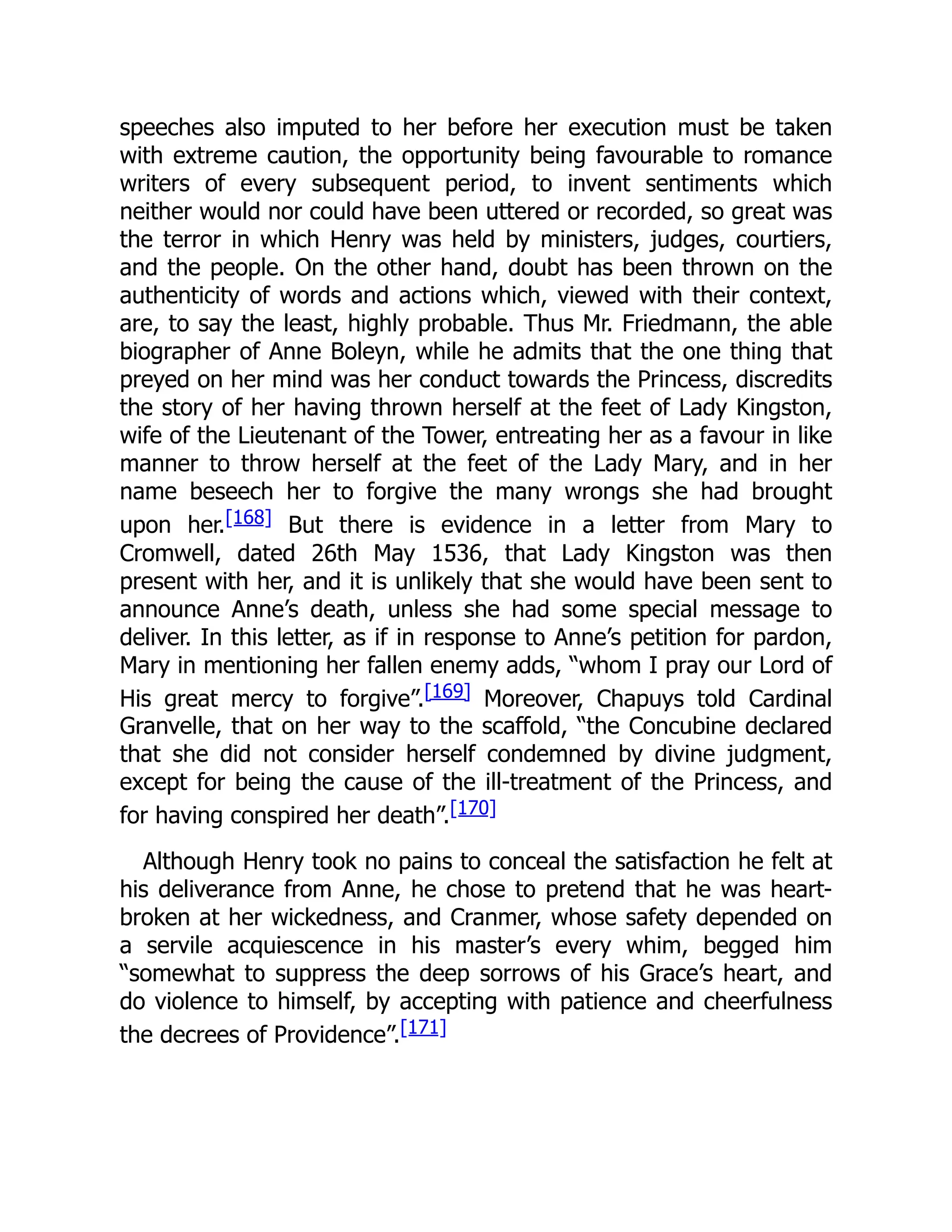 speeches also imputed to her before her execution must be taken
with extreme caution, the opportunity being favourable to romance
writers of every subsequent period, to invent sentiments which
neither would nor could have been uttered or recorded, so great was
the terror in which Henry was held by ministers, judges, courtiers,
and the people. On the other hand, doubt has been thrown on the
authenticity of words and actions which, viewed with their context,
are, to say the least, highly probable. Thus Mr. Friedmann, the able
biographer of Anne Boleyn, while he admits that the one thing that
preyed on her mind was her conduct towards the Princess, discredits
the story of her having thrown herself at the feet of Lady Kingston,
wife of the Lieutenant of the Tower, entreating her as a favour in like
manner to throw herself at the feet of the Lady Mary, and in her
name beseech her to forgive the many wrongs she had brought
upon her.[168] But there is evidence in a letter from Mary to
Cromwell, dated 26th May 1536, that Lady Kingston was then
present with her, and it is unlikely that she would have been sent to
announce Anne’s death, unless she had some special message to
deliver. In this letter, as if in response to Anne’s petition for pardon,
Mary in mentioning her fallen enemy adds, “whom I pray our Lord of
His great mercy to forgive”.[169] Moreover, Chapuys told Cardinal
Granvelle, that on her way to the scaffold, “the Concubine declared
that she did not consider herself condemned by divine judgment,
except for being the cause of the ill-treatment of the Princess, and
for having conspired her death”.[170]
Although Henry took no pains to conceal the satisfaction he felt at
his deliverance from Anne, he chose to pretend that he was heart-
broken at her wickedness, and Cranmer, whose safety depended on
a servile acquiescence in his master’s every whim, begged him
“somewhat to suppress the deep sorrows of his Grace’s heart, and
do violence to himself, by accepting with patience and cheerfulness
the decrees of Providence”.[171]
 