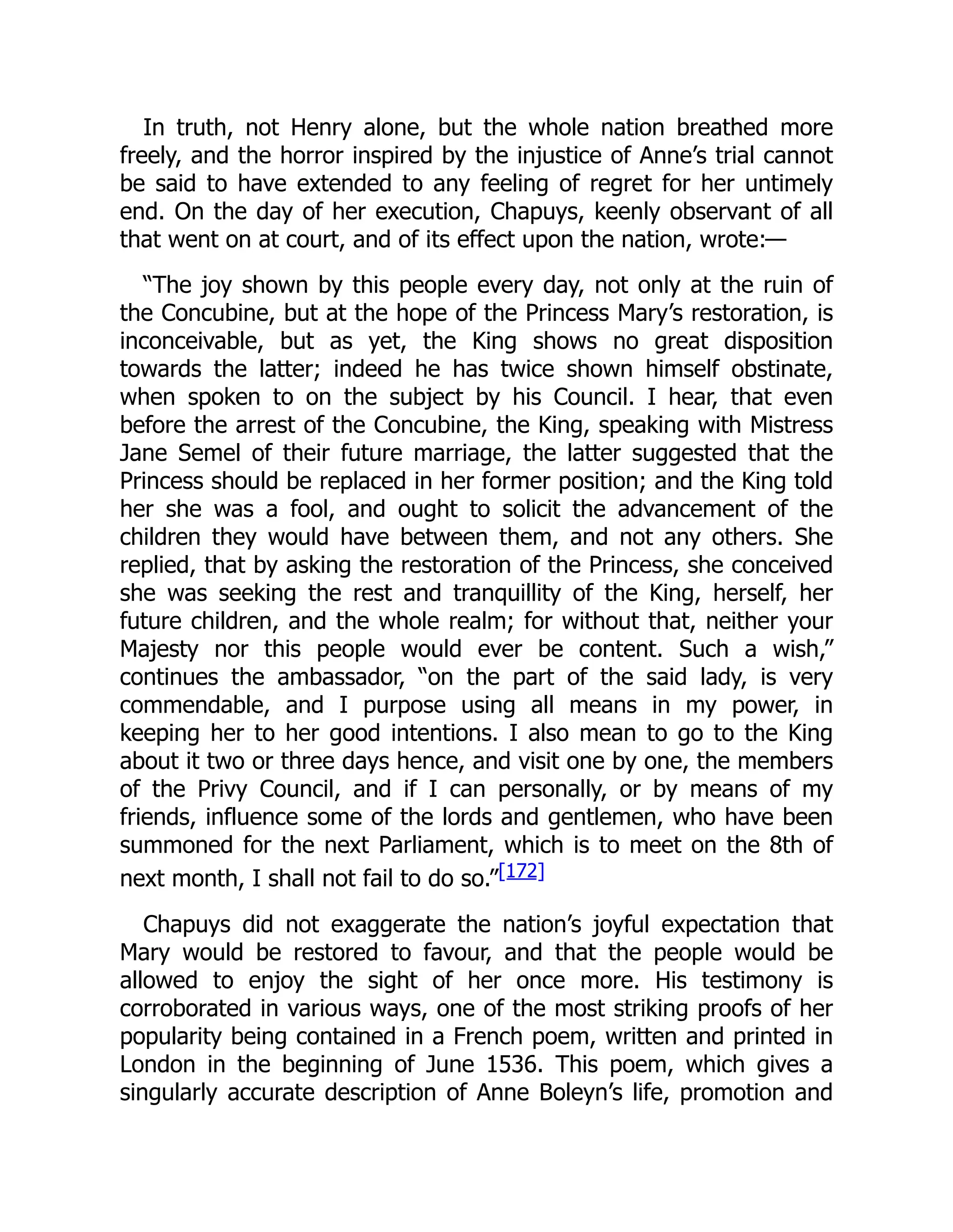 In truth, not Henry alone, but the whole nation breathed more
freely, and the horror inspired by the injustice of Anne’s trial cannot
be said to have extended to any feeling of regret for her untimely
end. On the day of her execution, Chapuys, keenly observant of all
that went on at court, and of its effect upon the nation, wrote:—
“The joy shown by this people every day, not only at the ruin of
the Concubine, but at the hope of the Princess Mary’s restoration, is
inconceivable, but as yet, the King shows no great disposition
towards the latter; indeed he has twice shown himself obstinate,
when spoken to on the subject by his Council. I hear, that even
before the arrest of the Concubine, the King, speaking with Mistress
Jane Semel of their future marriage, the latter suggested that the
Princess should be replaced in her former position; and the King told
her she was a fool, and ought to solicit the advancement of the
children they would have between them, and not any others. She
replied, that by asking the restoration of the Princess, she conceived
she was seeking the rest and tranquillity of the King, herself, her
future children, and the whole realm; for without that, neither your
Majesty nor this people would ever be content. Such a wish,”
continues the ambassador, “on the part of the said lady, is very
commendable, and I purpose using all means in my power, in
keeping her to her good intentions. I also mean to go to the King
about it two or three days hence, and visit one by one, the members
of the Privy Council, and if I can personally, or by means of my
friends, influence some of the lords and gentlemen, who have been
summoned for the next Parliament, which is to meet on the 8th of
next month, I shall not fail to do so.”[172]
Chapuys did not exaggerate the nation’s joyful expectation that
Mary would be restored to favour, and that the people would be
allowed to enjoy the sight of her once more. His testimony is
corroborated in various ways, one of the most striking proofs of her
popularity being contained in a French poem, written and printed in
London in the beginning of June 1536. This poem, which gives a
singularly accurate description of Anne Boleyn’s life, promotion and
 