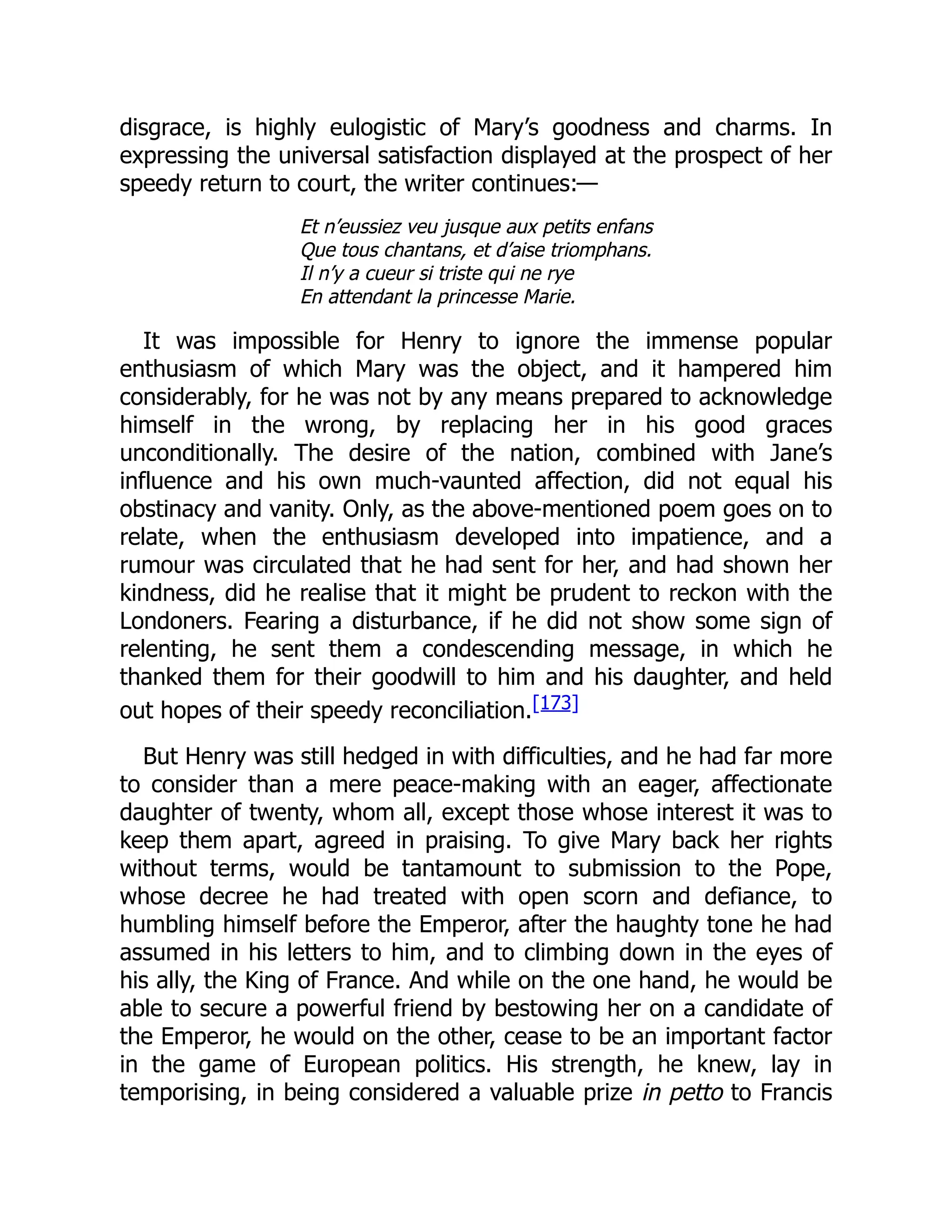 disgrace, is highly eulogistic of Mary’s goodness and charms. In
expressing the universal satisfaction displayed at the prospect of her
speedy return to court, the writer continues:—
Et n’eussiez veu jusque aux petits enfans
Que tous chantans, et d’aise triomphans.
Il n’y a cueur si triste qui ne rye
En attendant la princesse Marie.
It was impossible for Henry to ignore the immense popular
enthusiasm of which Mary was the object, and it hampered him
considerably, for he was not by any means prepared to acknowledge
himself in the wrong, by replacing her in his good graces
unconditionally. The desire of the nation, combined with Jane’s
influence and his own much-vaunted affection, did not equal his
obstinacy and vanity. Only, as the above-mentioned poem goes on to
relate, when the enthusiasm developed into impatience, and a
rumour was circulated that he had sent for her, and had shown her
kindness, did he realise that it might be prudent to reckon with the
Londoners. Fearing a disturbance, if he did not show some sign of
relenting, he sent them a condescending message, in which he
thanked them for their goodwill to him and his daughter, and held
out hopes of their speedy reconciliation.[173]
But Henry was still hedged in with difficulties, and he had far more
to consider than a mere peace-making with an eager, affectionate
daughter of twenty, whom all, except those whose interest it was to
keep them apart, agreed in praising. To give Mary back her rights
without terms, would be tantamount to submission to the Pope,
whose decree he had treated with open scorn and defiance, to
humbling himself before the Emperor, after the haughty tone he had
assumed in his letters to him, and to climbing down in the eyes of
his ally, the King of France. And while on the one hand, he would be
able to secure a powerful friend by bestowing her on a candidate of
the Emperor, he would on the other, cease to be an important factor
in the game of European politics. His strength, he knew, lay in
temporising, in being considered a valuable prize in petto to Francis
 
