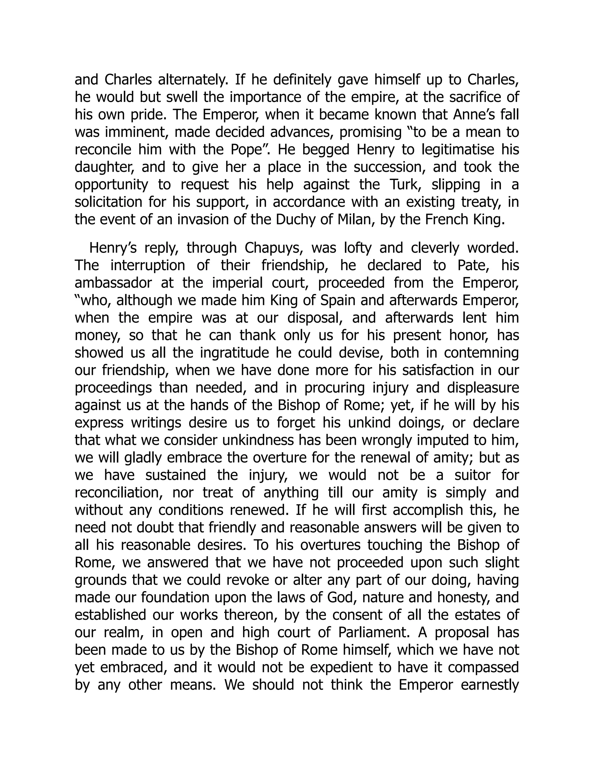 and Charles alternately. If he definitely gave himself up to Charles,
he would but swell the importance of the empire, at the sacrifice of
his own pride. The Emperor, when it became known that Anne’s fall
was imminent, made decided advances, promising “to be a mean to
reconcile him with the Pope”. He begged Henry to legitimatise his
daughter, and to give her a place in the succession, and took the
opportunity to request his help against the Turk, slipping in a
solicitation for his support, in accordance with an existing treaty, in
the event of an invasion of the Duchy of Milan, by the French King.
Henry’s reply, through Chapuys, was lofty and cleverly worded.
The interruption of their friendship, he declared to Pate, his
ambassador at the imperial court, proceeded from the Emperor,
“who, although we made him King of Spain and afterwards Emperor,
when the empire was at our disposal, and afterwards lent him
money, so that he can thank only us for his present honor, has
showed us all the ingratitude he could devise, both in contemning
our friendship, when we have done more for his satisfaction in our
proceedings than needed, and in procuring injury and displeasure
against us at the hands of the Bishop of Rome; yet, if he will by his
express writings desire us to forget his unkind doings, or declare
that what we consider unkindness has been wrongly imputed to him,
we will gladly embrace the overture for the renewal of amity; but as
we have sustained the injury, we would not be a suitor for
reconciliation, nor treat of anything till our amity is simply and
without any conditions renewed. If he will first accomplish this, he
need not doubt that friendly and reasonable answers will be given to
all his reasonable desires. To his overtures touching the Bishop of
Rome, we answered that we have not proceeded upon such slight
grounds that we could revoke or alter any part of our doing, having
made our foundation upon the laws of God, nature and honesty, and
established our works thereon, by the consent of all the estates of
our realm, in open and high court of Parliament. A proposal has
been made to us by the Bishop of Rome himself, which we have not
yet embraced, and it would not be expedient to have it compassed
by any other means. We should not think the Emperor earnestly
 