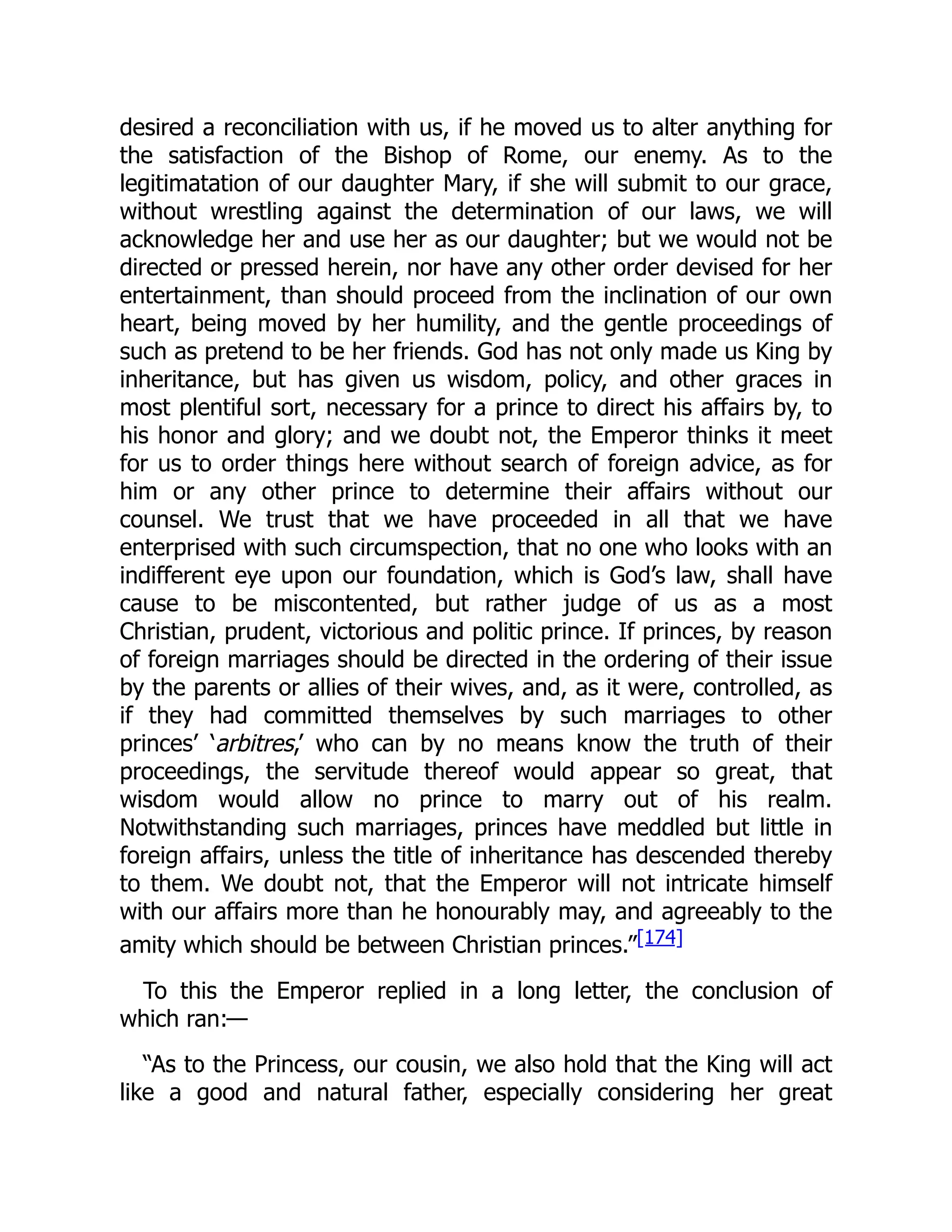 desired a reconciliation with us, if he moved us to alter anything for
the satisfaction of the Bishop of Rome, our enemy. As to the
legitimatation of our daughter Mary, if she will submit to our grace,
without wrestling against the determination of our laws, we will
acknowledge her and use her as our daughter; but we would not be
directed or pressed herein, nor have any other order devised for her
entertainment, than should proceed from the inclination of our own
heart, being moved by her humility, and the gentle proceedings of
such as pretend to be her friends. God has not only made us King by
inheritance, but has given us wisdom, policy, and other graces in
most plentiful sort, necessary for a prince to direct his affairs by, to
his honor and glory; and we doubt not, the Emperor thinks it meet
for us to order things here without search of foreign advice, as for
him or any other prince to determine their affairs without our
counsel. We trust that we have proceeded in all that we have
enterprised with such circumspection, that no one who looks with an
indifferent eye upon our foundation, which is God’s law, shall have
cause to be miscontented, but rather judge of us as a most
Christian, prudent, victorious and politic prince. If princes, by reason
of foreign marriages should be directed in the ordering of their issue
by the parents or allies of their wives, and, as it were, controlled, as
if they had committed themselves by such marriages to other
princes’ ‘arbitres,’ who can by no means know the truth of their
proceedings, the servitude thereof would appear so great, that
wisdom would allow no prince to marry out of his realm.
Notwithstanding such marriages, princes have meddled but little in
foreign affairs, unless the title of inheritance has descended thereby
to them. We doubt not, that the Emperor will not intricate himself
with our affairs more than he honourably may, and agreeably to the
amity which should be between Christian princes.”[174]
To this the Emperor replied in a long letter, the conclusion of
which ran:—
“As to the Princess, our cousin, we also hold that the King will act
like a good and natural father, especially considering her great
 