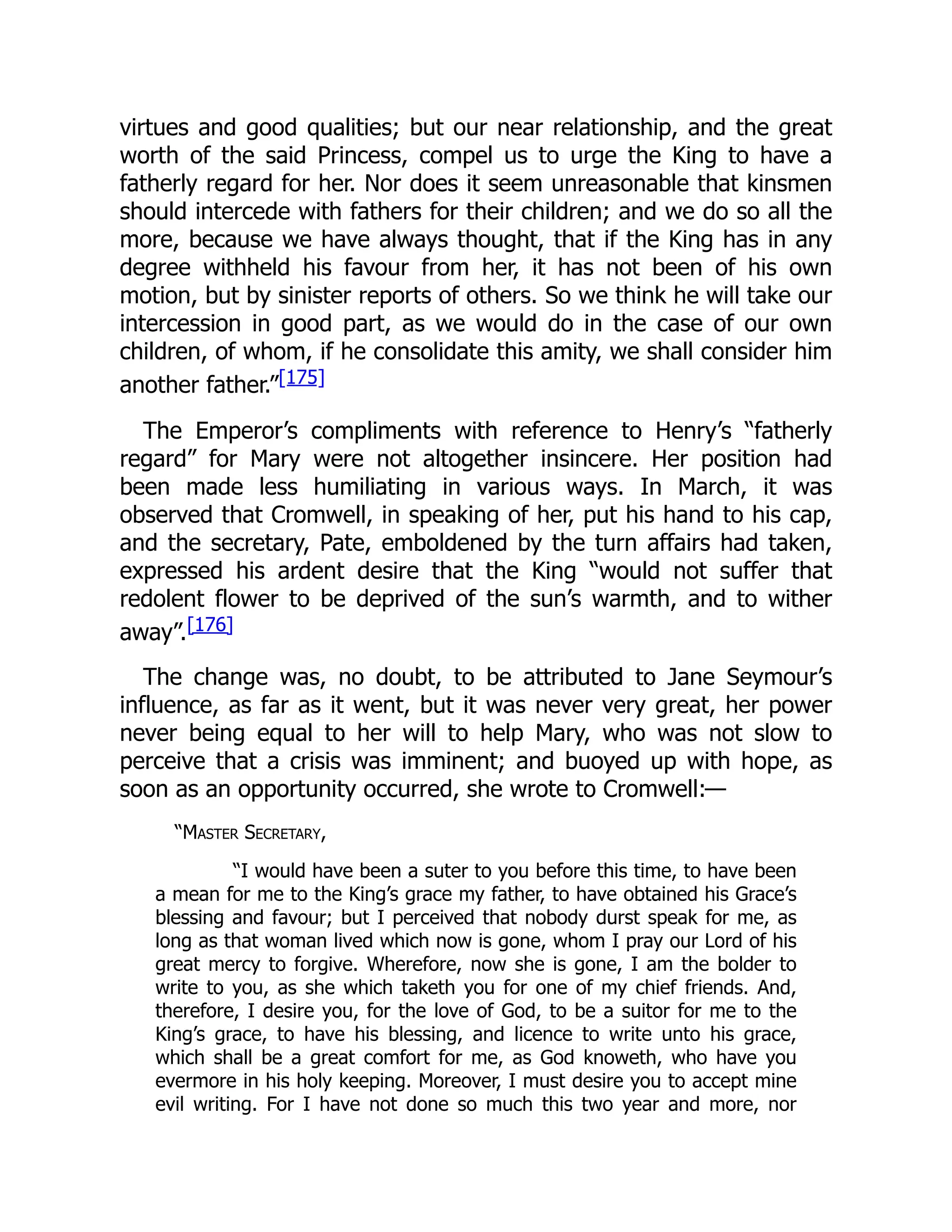 virtues and good qualities; but our near relationship, and the great
worth of the said Princess, compel us to urge the King to have a
fatherly regard for her. Nor does it seem unreasonable that kinsmen
should intercede with fathers for their children; and we do so all the
more, because we have always thought, that if the King has in any
degree withheld his favour from her, it has not been of his own
motion, but by sinister reports of others. So we think he will take our
intercession in good part, as we would do in the case of our own
children, of whom, if he consolidate this amity, we shall consider him
another father.”[175]
The Emperor’s compliments with reference to Henry’s “fatherly
regard” for Mary were not altogether insincere. Her position had
been made less humiliating in various ways. In March, it was
observed that Cromwell, in speaking of her, put his hand to his cap,
and the secretary, Pate, emboldened by the turn affairs had taken,
expressed his ardent desire that the King “would not suffer that
redolent flower to be deprived of the sun’s warmth, and to wither
away”.[176]
The change was, no doubt, to be attributed to Jane Seymour’s
influence, as far as it went, but it was never very great, her power
never being equal to her will to help Mary, who was not slow to
perceive that a crisis was imminent; and buoyed up with hope, as
soon as an opportunity occurred, she wrote to Cromwell:—
“Master Secretary,
“I would have been a suter to you before this time, to have been
a mean for me to the King’s grace my father, to have obtained his Grace’s
blessing and favour; but I perceived that nobody durst speak for me, as
long as that woman lived which now is gone, whom I pray our Lord of his
great mercy to forgive. Wherefore, now she is gone, I am the bolder to
write to you, as she which taketh you for one of my chief friends. And,
therefore, I desire you, for the love of God, to be a suitor for me to the
King’s grace, to have his blessing, and licence to write unto his grace,
which shall be a great comfort for me, as God knoweth, who have you
evermore in his holy keeping. Moreover, I must desire you to accept mine
evil writing. For I have not done so much this two year and more, nor
 