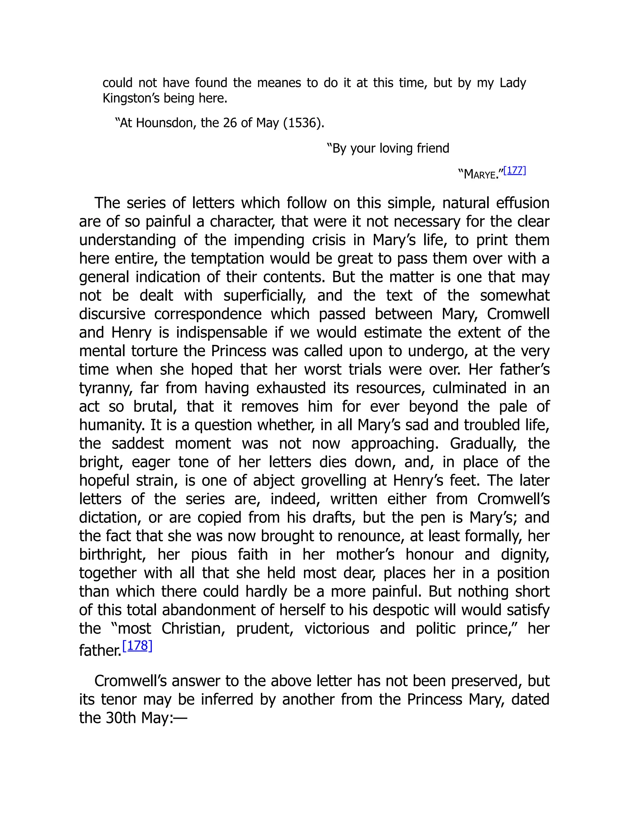 could not have found the meanes to do it at this time, but by my Lady
Kingston’s being here.
“At Hounsdon, the 26 of May (1536).
“By your loving friend
“Marye.”[177]
The series of letters which follow on this simple, natural effusion
are of so painful a character, that were it not necessary for the clear
understanding of the impending crisis in Mary’s life, to print them
here entire, the temptation would be great to pass them over with a
general indication of their contents. But the matter is one that may
not be dealt with superficially, and the text of the somewhat
discursive correspondence which passed between Mary, Cromwell
and Henry is indispensable if we would estimate the extent of the
mental torture the Princess was called upon to undergo, at the very
time when she hoped that her worst trials were over. Her father’s
tyranny, far from having exhausted its resources, culminated in an
act so brutal, that it removes him for ever beyond the pale of
humanity. It is a question whether, in all Mary’s sad and troubled life,
the saddest moment was not now approaching. Gradually, the
bright, eager tone of her letters dies down, and, in place of the
hopeful strain, is one of abject grovelling at Henry’s feet. The later
letters of the series are, indeed, written either from Cromwell’s
dictation, or are copied from his drafts, but the pen is Mary’s; and
the fact that she was now brought to renounce, at least formally, her
birthright, her pious faith in her mother’s honour and dignity,
together with all that she held most dear, places her in a position
than which there could hardly be a more painful. But nothing short
of this total abandonment of herself to his despotic will would satisfy
the “most Christian, prudent, victorious and politic prince,” her
father.[178]
Cromwell’s answer to the above letter has not been preserved, but
its tenor may be inferred by another from the Princess Mary, dated
the 30th May:—
 
