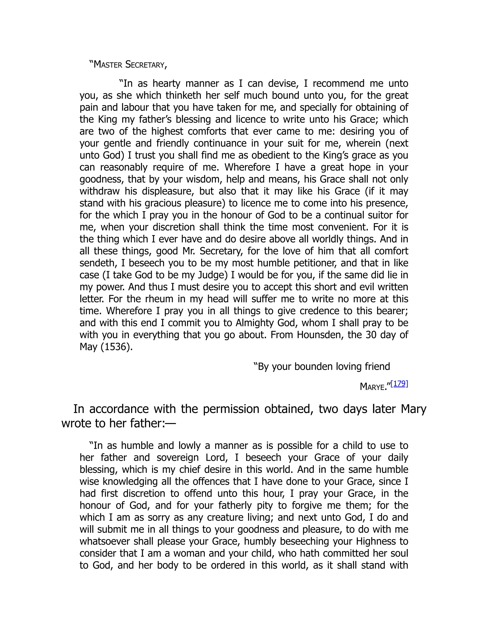 “Master Secretary,
“In as hearty manner as I can devise, I recommend me unto
you, as she which thinketh her self much bound unto you, for the great
pain and labour that you have taken for me, and specially for obtaining of
the King my father’s blessing and licence to write unto his Grace; which
are two of the highest comforts that ever came to me: desiring you of
your gentle and friendly continuance in your suit for me, wherein (next
unto God) I trust you shall find me as obedient to the King’s grace as you
can reasonably require of me. Wherefore I have a great hope in your
goodness, that by your wisdom, help and means, his Grace shall not only
withdraw his displeasure, but also that it may like his Grace (if it may
stand with his gracious pleasure) to licence me to come into his presence,
for the which I pray you in the honour of God to be a continual suitor for
me, when your discretion shall think the time most convenient. For it is
the thing which I ever have and do desire above all worldly things. And in
all these things, good Mr. Secretary, for the love of him that all comfort
sendeth, I beseech you to be my most humble petitioner, and that in like
case (I take God to be my Judge) I would be for you, if the same did lie in
my power. And thus I must desire you to accept this short and evil written
letter. For the rheum in my head will suffer me to write no more at this
time. Wherefore I pray you in all things to give credence to this bearer;
and with this end I commit you to Almighty God, whom I shall pray to be
with you in everything that you go about. From Hounsden, the 30 day of
May (1536).
“By your bounden loving friend
Marye.”[179]
In accordance with the permission obtained, two days later Mary
wrote to her father:—
“In as humble and lowly a manner as is possible for a child to use to
her father and sovereign Lord, I beseech your Grace of your daily
blessing, which is my chief desire in this world. And in the same humble
wise knowledging all the offences that I have done to your Grace, since I
had first discretion to offend unto this hour, I pray your Grace, in the
honour of God, and for your fatherly pity to forgive me them; for the
which I am as sorry as any creature living; and next unto God, I do and
will submit me in all things to your goodness and pleasure, to do with me
whatsoever shall please your Grace, humbly beseeching your Highness to
consider that I am a woman and your child, who hath committed her soul
to God, and her body to be ordered in this world, as it shall stand with
 