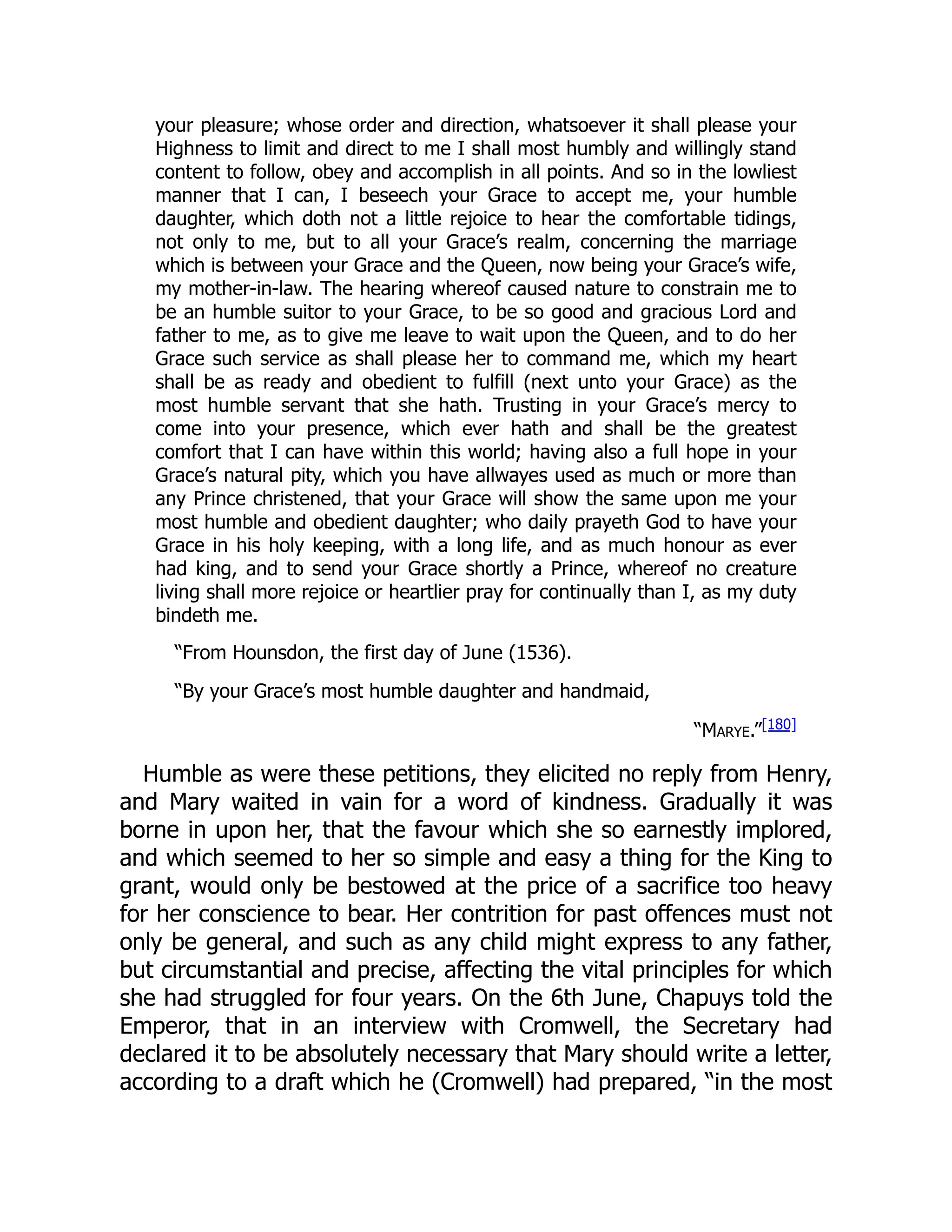 your pleasure; whose order and direction, whatsoever it shall please your
Highness to limit and direct to me I shall most humbly and willingly stand
content to follow, obey and accomplish in all points. And so in the lowliest
manner that I can, I beseech your Grace to accept me, your humble
daughter, which doth not a little rejoice to hear the comfortable tidings,
not only to me, but to all your Grace’s realm, concerning the marriage
which is between your Grace and the Queen, now being your Grace’s wife,
my mother-in-law. The hearing whereof caused nature to constrain me to
be an humble suitor to your Grace, to be so good and gracious Lord and
father to me, as to give me leave to wait upon the Queen, and to do her
Grace such service as shall please her to command me, which my heart
shall be as ready and obedient to fulfill (next unto your Grace) as the
most humble servant that she hath. Trusting in your Grace’s mercy to
come into your presence, which ever hath and shall be the greatest
comfort that I can have within this world; having also a full hope in your
Grace’s natural pity, which you have allwayes used as much or more than
any Prince christened, that your Grace will show the same upon me your
most humble and obedient daughter; who daily prayeth God to have your
Grace in his holy keeping, with a long life, and as much honour as ever
had king, and to send your Grace shortly a Prince, whereof no creature
living shall more rejoice or heartlier pray for continually than I, as my duty
bindeth me.
“From Hounsdon, the first day of June (1536).
“By your Grace’s most humble daughter and handmaid,
“Marye.”[180]
Humble as were these petitions, they elicited no reply from Henry,
and Mary waited in vain for a word of kindness. Gradually it was
borne in upon her, that the favour which she so earnestly implored,
and which seemed to her so simple and easy a thing for the King to
grant, would only be bestowed at the price of a sacrifice too heavy
for her conscience to bear. Her contrition for past offences must not
only be general, and such as any child might express to any father,
but circumstantial and precise, affecting the vital principles for which
she had struggled for four years. On the 6th June, Chapuys told the
Emperor, that in an interview with Cromwell, the Secretary had
declared it to be absolutely necessary that Mary should write a letter,
according to a draft which he (Cromwell) had prepared, “in the most
 