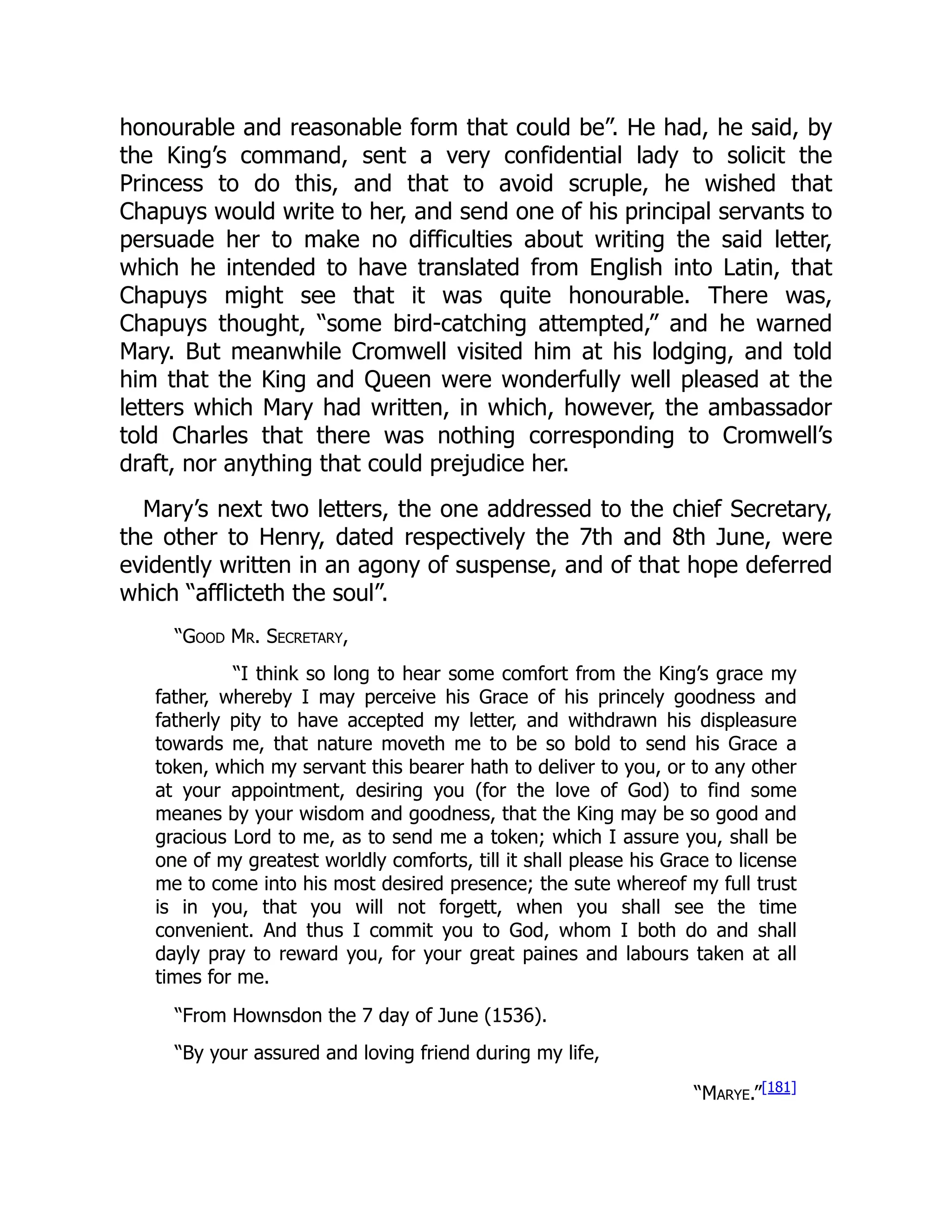 honourable and reasonable form that could be”. He had, he said, by
the King’s command, sent a very confidential lady to solicit the
Princess to do this, and that to avoid scruple, he wished that
Chapuys would write to her, and send one of his principal servants to
persuade her to make no difficulties about writing the said letter,
which he intended to have translated from English into Latin, that
Chapuys might see that it was quite honourable. There was,
Chapuys thought, “some bird-catching attempted,” and he warned
Mary. But meanwhile Cromwell visited him at his lodging, and told
him that the King and Queen were wonderfully well pleased at the
letters which Mary had written, in which, however, the ambassador
told Charles that there was nothing corresponding to Cromwell’s
draft, nor anything that could prejudice her.
Mary’s next two letters, the one addressed to the chief Secretary,
the other to Henry, dated respectively the 7th and 8th June, were
evidently written in an agony of suspense, and of that hope deferred
which “afflicteth the soul”.
“Good Mr. Secretary,
“I think so long to hear some comfort from the King’s grace my
father, whereby I may perceive his Grace of his princely goodness and
fatherly pity to have accepted my letter, and withdrawn his displeasure
towards me, that nature moveth me to be so bold to send his Grace a
token, which my servant this bearer hath to deliver to you, or to any other
at your appointment, desiring you (for the love of God) to find some
meanes by your wisdom and goodness, that the King may be so good and
gracious Lord to me, as to send me a token; which I assure you, shall be
one of my greatest worldly comforts, till it shall please his Grace to license
me to come into his most desired presence; the sute whereof my full trust
is in you, that you will not forgett, when you shall see the time
convenient. And thus I commit you to God, whom I both do and shall
dayly pray to reward you, for your great paines and labours taken at all
times for me.
“From Hownsdon the 7 day of June (1536).
“By your assured and loving friend during my life,
“Marye.”[181]
 