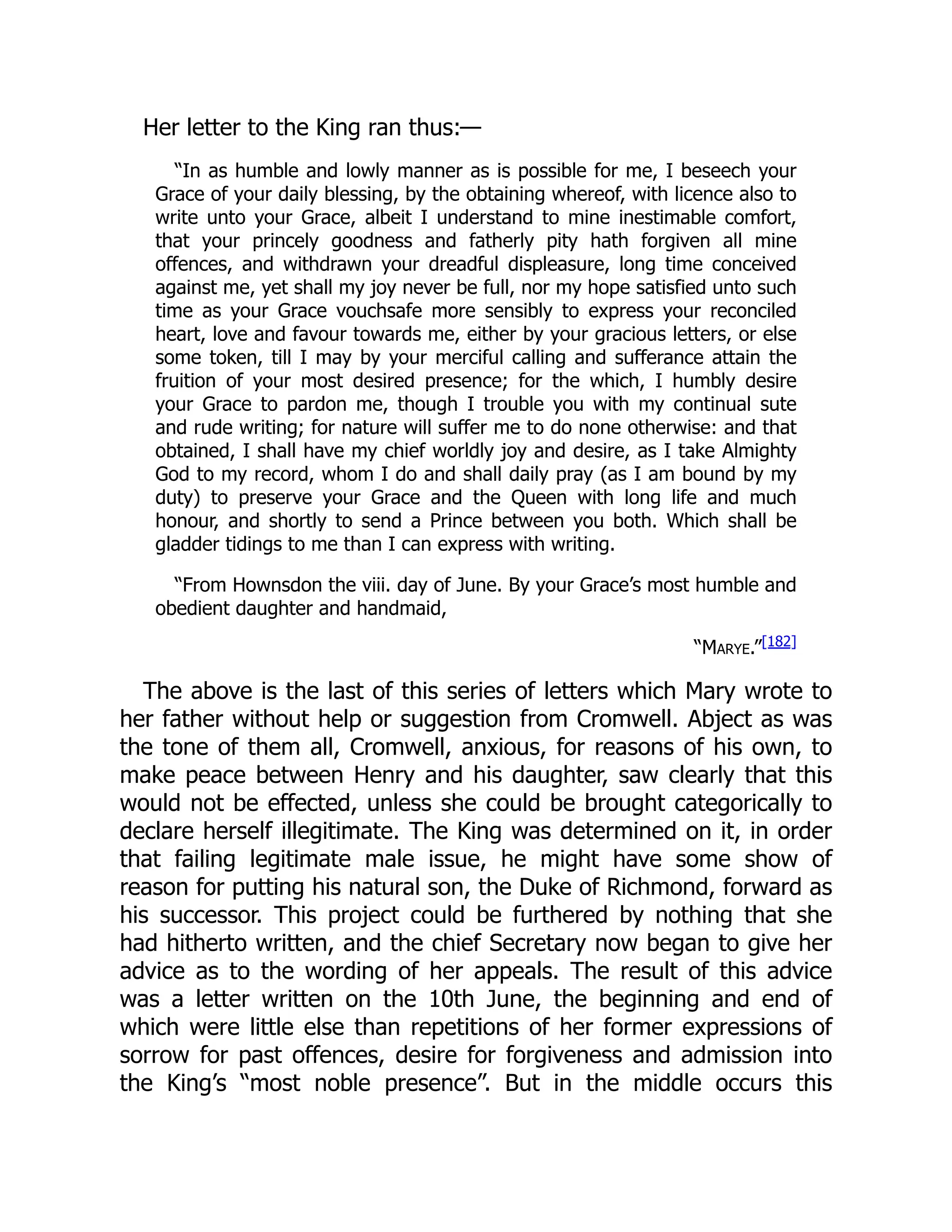 Her letter to the King ran thus:—
“In as humble and lowly manner as is possible for me, I beseech your
Grace of your daily blessing, by the obtaining whereof, with licence also to
write unto your Grace, albeit I understand to mine inestimable comfort,
that your princely goodness and fatherly pity hath forgiven all mine
offences, and withdrawn your dreadful displeasure, long time conceived
against me, yet shall my joy never be full, nor my hope satisfied unto such
time as your Grace vouchsafe more sensibly to express your reconciled
heart, love and favour towards me, either by your gracious letters, or else
some token, till I may by your merciful calling and sufferance attain the
fruition of your most desired presence; for the which, I humbly desire
your Grace to pardon me, though I trouble you with my continual sute
and rude writing; for nature will suffer me to do none otherwise: and that
obtained, I shall have my chief worldly joy and desire, as I take Almighty
God to my record, whom I do and shall daily pray (as I am bound by my
duty) to preserve your Grace and the Queen with long life and much
honour, and shortly to send a Prince between you both. Which shall be
gladder tidings to me than I can express with writing.
“From Hownsdon the viii. day of June. By your Grace’s most humble and
obedient daughter and handmaid,
“Marye.”[182]
The above is the last of this series of letters which Mary wrote to
her father without help or suggestion from Cromwell. Abject as was
the tone of them all, Cromwell, anxious, for reasons of his own, to
make peace between Henry and his daughter, saw clearly that this
would not be effected, unless she could be brought categorically to
declare herself illegitimate. The King was determined on it, in order
that failing legitimate male issue, he might have some show of
reason for putting his natural son, the Duke of Richmond, forward as
his successor. This project could be furthered by nothing that she
had hitherto written, and the chief Secretary now began to give her
advice as to the wording of her appeals. The result of this advice
was a letter written on the 10th June, the beginning and end of
which were little else than repetitions of her former expressions of
sorrow for past offences, desire for forgiveness and admission into
the King’s “most noble presence”. But in the middle occurs this
 