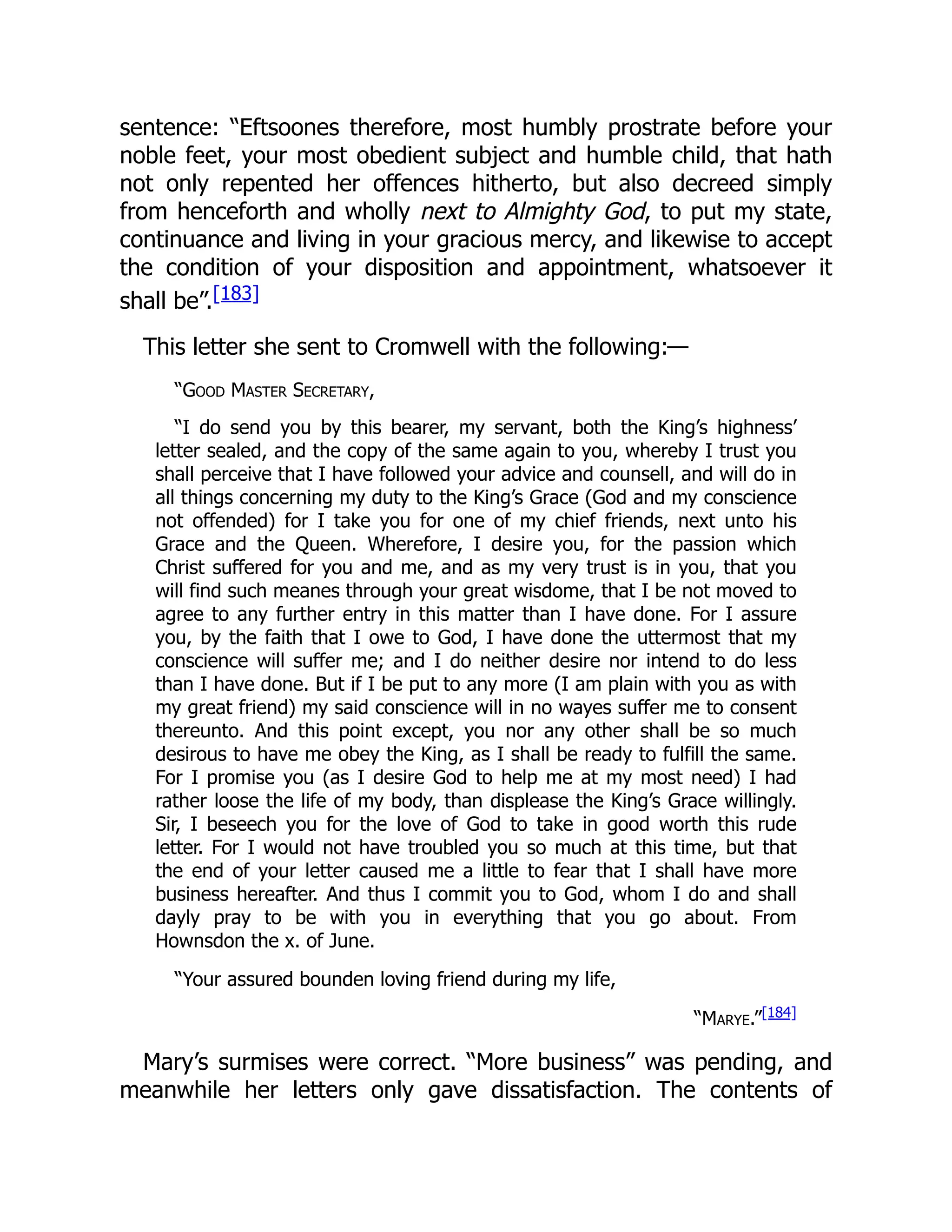 sentence: “Eftsoones therefore, most humbly prostrate before your
noble feet, your most obedient subject and humble child, that hath
not only repented her offences hitherto, but also decreed simply
from henceforth and wholly next to Almighty God, to put my state,
continuance and living in your gracious mercy, and likewise to accept
the condition of your disposition and appointment, whatsoever it
shall be”.[183]
This letter she sent to Cromwell with the following:—
“Good Master Secretary,
“I do send you by this bearer, my servant, both the King’s highness’
letter sealed, and the copy of the same again to you, whereby I trust you
shall perceive that I have followed your advice and counsell, and will do in
all things concerning my duty to the King’s Grace (God and my conscience
not offended) for I take you for one of my chief friends, next unto his
Grace and the Queen. Wherefore, I desire you, for the passion which
Christ suffered for you and me, and as my very trust is in you, that you
will find such meanes through your great wisdome, that I be not moved to
agree to any further entry in this matter than I have done. For I assure
you, by the faith that I owe to God, I have done the uttermost that my
conscience will suffer me; and I do neither desire nor intend to do less
than I have done. But if I be put to any more (I am plain with you as with
my great friend) my said conscience will in no wayes suffer me to consent
thereunto. And this point except, you nor any other shall be so much
desirous to have me obey the King, as I shall be ready to fulfill the same.
For I promise you (as I desire God to help me at my most need) I had
rather loose the life of my body, than displease the King’s Grace willingly.
Sir, I beseech you for the love of God to take in good worth this rude
letter. For I would not have troubled you so much at this time, but that
the end of your letter caused me a little to fear that I shall have more
business hereafter. And thus I commit you to God, whom I do and shall
dayly pray to be with you in everything that you go about. From
Hownsdon the x. of June.
“Your assured bounden loving friend during my life,
“Marye.”[184]
Mary’s surmises were correct. “More business” was pending, and
meanwhile her letters only gave dissatisfaction. The contents of
 