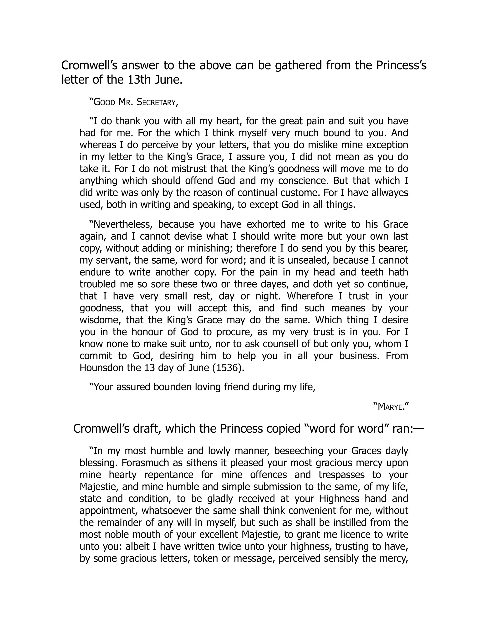 Cromwell’s answer to the above can be gathered from the Princess’s
letter of the 13th June.
“Good Mr. Secretary,
“I do thank you with all my heart, for the great pain and suit you have
had for me. For the which I think myself very much bound to you. And
whereas I do perceive by your letters, that you do mislike mine exception
in my letter to the King’s Grace, I assure you, I did not mean as you do
take it. For I do not mistrust that the King’s goodness will move me to do
anything which should offend God and my conscience. But that which I
did write was only by the reason of continual custome. For I have allwayes
used, both in writing and speaking, to except God in all things.
“Nevertheless, because you have exhorted me to write to his Grace
again, and I cannot devise what I should write more but your own last
copy, without adding or minishing; therefore I do send you by this bearer,
my servant, the same, word for word; and it is unsealed, because I cannot
endure to write another copy. For the pain in my head and teeth hath
troubled me so sore these two or three dayes, and doth yet so continue,
that I have very small rest, day or night. Wherefore I trust in your
goodness, that you will accept this, and find such meanes by your
wisdome, that the King’s Grace may do the same. Which thing I desire
you in the honour of God to procure, as my very trust is in you. For I
know none to make suit unto, nor to ask counsell of but only you, whom I
commit to God, desiring him to help you in all your business. From
Hounsdon the 13 day of June (1536).
“Your assured bounden loving friend during my life,
“Marye.”
Cromwell’s draft, which the Princess copied “word for word” ran:—
“In my most humble and lowly manner, beseeching your Graces dayly
blessing. Forasmuch as sithens it pleased your most gracious mercy upon
mine hearty repentance for mine offences and trespasses to your
Majestie, and mine humble and simple submission to the same, of my life,
state and condition, to be gladly received at your Highness hand and
appointment, whatsoever the same shall think convenient for me, without
the remainder of any will in myself, but such as shall be instilled from the
most noble mouth of your excellent Majestie, to grant me licence to write
unto you: albeit I have written twice unto your highness, trusting to have,
by some gracious letters, token or message, perceived sensibly the mercy,
 