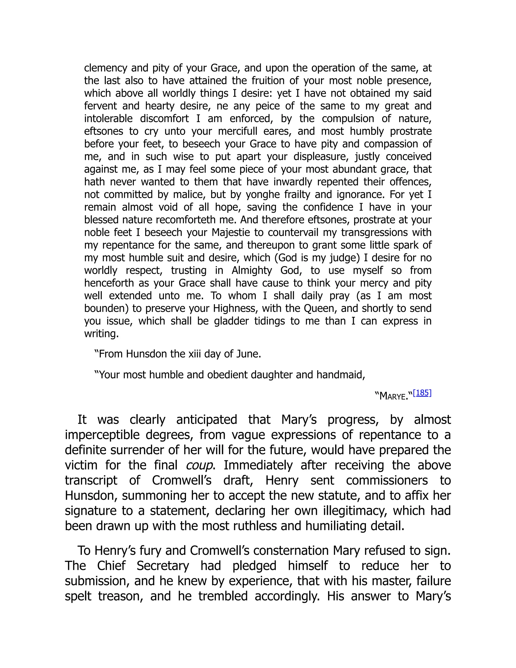 clemency and pity of your Grace, and upon the operation of the same, at
the last also to have attained the fruition of your most noble presence,
which above all worldly things I desire: yet I have not obtained my said
fervent and hearty desire, ne any peice of the same to my great and
intolerable discomfort I am enforced, by the compulsion of nature,
eftsones to cry unto your mercifull eares, and most humbly prostrate
before your feet, to beseech your Grace to have pity and compassion of
me, and in such wise to put apart your displeasure, justly conceived
against me, as I may feel some piece of your most abundant grace, that
hath never wanted to them that have inwardly repented their offences,
not committed by malice, but by yonghe frailty and ignorance. For yet I
remain almost void of all hope, saving the confidence I have in your
blessed nature recomforteth me. And therefore eftsones, prostrate at your
noble feet I beseech your Majestie to countervail my transgressions with
my repentance for the same, and thereupon to grant some little spark of
my most humble suit and desire, which (God is my judge) I desire for no
worldly respect, trusting in Almighty God, to use myself so from
henceforth as your Grace shall have cause to think your mercy and pity
well extended unto me. To whom I shall daily pray (as I am most
bounden) to preserve your Highness, with the Queen, and shortly to send
you issue, which shall be gladder tidings to me than I can express in
writing.
“From Hunsdon the xiii day of June.
“Your most humble and obedient daughter and handmaid,
“Marye.“[185]
It was clearly anticipated that Mary’s progress, by almost
imperceptible degrees, from vague expressions of repentance to a
definite surrender of her will for the future, would have prepared the
victim for the final coup. Immediately after receiving the above
transcript of Cromwell’s draft, Henry sent commissioners to
Hunsdon, summoning her to accept the new statute, and to affix her
signature to a statement, declaring her own illegitimacy, which had
been drawn up with the most ruthless and humiliating detail.
To Henry’s fury and Cromwell’s consternation Mary refused to sign.
The Chief Secretary had pledged himself to reduce her to
submission, and he knew by experience, that with his master, failure
spelt treason, and he trembled accordingly. His answer to Mary’s
 