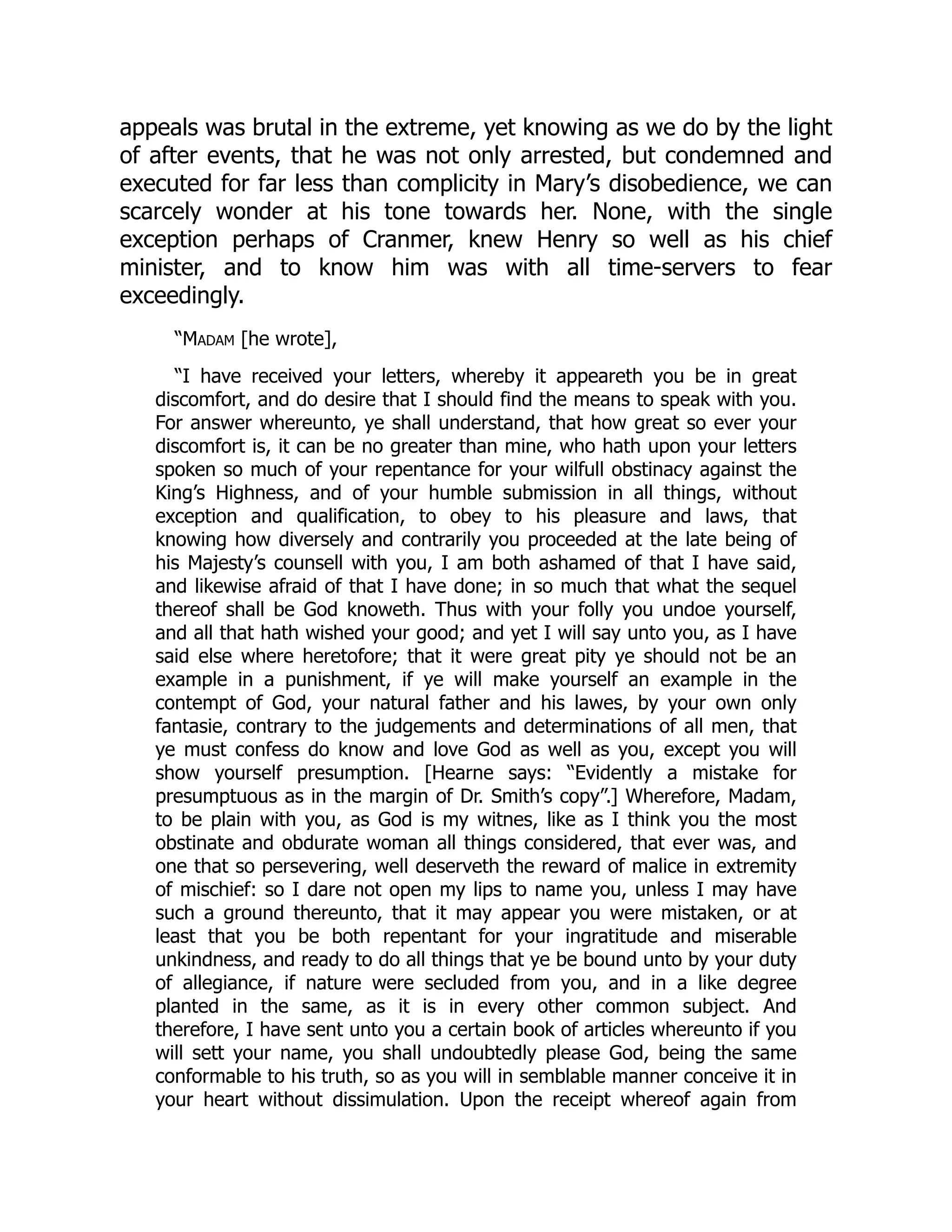 appeals was brutal in the extreme, yet knowing as we do by the light
of after events, that he was not only arrested, but condemned and
executed for far less than complicity in Mary’s disobedience, we can
scarcely wonder at his tone towards her. None, with the single
exception perhaps of Cranmer, knew Henry so well as his chief
minister, and to know him was with all time-servers to fear
exceedingly.
“Madam [he wrote],
“I have received your letters, whereby it appeareth you be in great
discomfort, and do desire that I should find the means to speak with you.
For answer whereunto, ye shall understand, that how great so ever your
discomfort is, it can be no greater than mine, who hath upon your letters
spoken so much of your repentance for your wilfull obstinacy against the
King’s Highness, and of your humble submission in all things, without
exception and qualification, to obey to his pleasure and laws, that
knowing how diversely and contrarily you proceeded at the late being of
his Majesty’s counsell with you, I am both ashamed of that I have said,
and likewise afraid of that I have done; in so much that what the sequel
thereof shall be God knoweth. Thus with your folly you undoe yourself,
and all that hath wished your good; and yet I will say unto you, as I have
said else where heretofore; that it were great pity ye should not be an
example in a punishment, if ye will make yourself an example in the
contempt of God, your natural father and his lawes, by your own only
fantasie, contrary to the judgements and determinations of all men, that
ye must confess do know and love God as well as you, except you will
show yourself presumption. [Hearne says: “Evidently a mistake for
presumptuous as in the margin of Dr. Smith’s copy”.] Wherefore, Madam,
to be plain with you, as God is my witnes, like as I think you the most
obstinate and obdurate woman all things considered, that ever was, and
one that so persevering, well deserveth the reward of malice in extremity
of mischief: so I dare not open my lips to name you, unless I may have
such a ground thereunto, that it may appear you were mistaken, or at
least that you be both repentant for your ingratitude and miserable
unkindness, and ready to do all things that ye be bound unto by your duty
of allegiance, if nature were secluded from you, and in a like degree
planted in the same, as it is in every other common subject. And
therefore, I have sent unto you a certain book of articles whereunto if you
will sett your name, you shall undoubtedly please God, being the same
conformable to his truth, so as you will in semblable manner conceive it in
your heart without dissimulation. Upon the receipt whereof again from
 