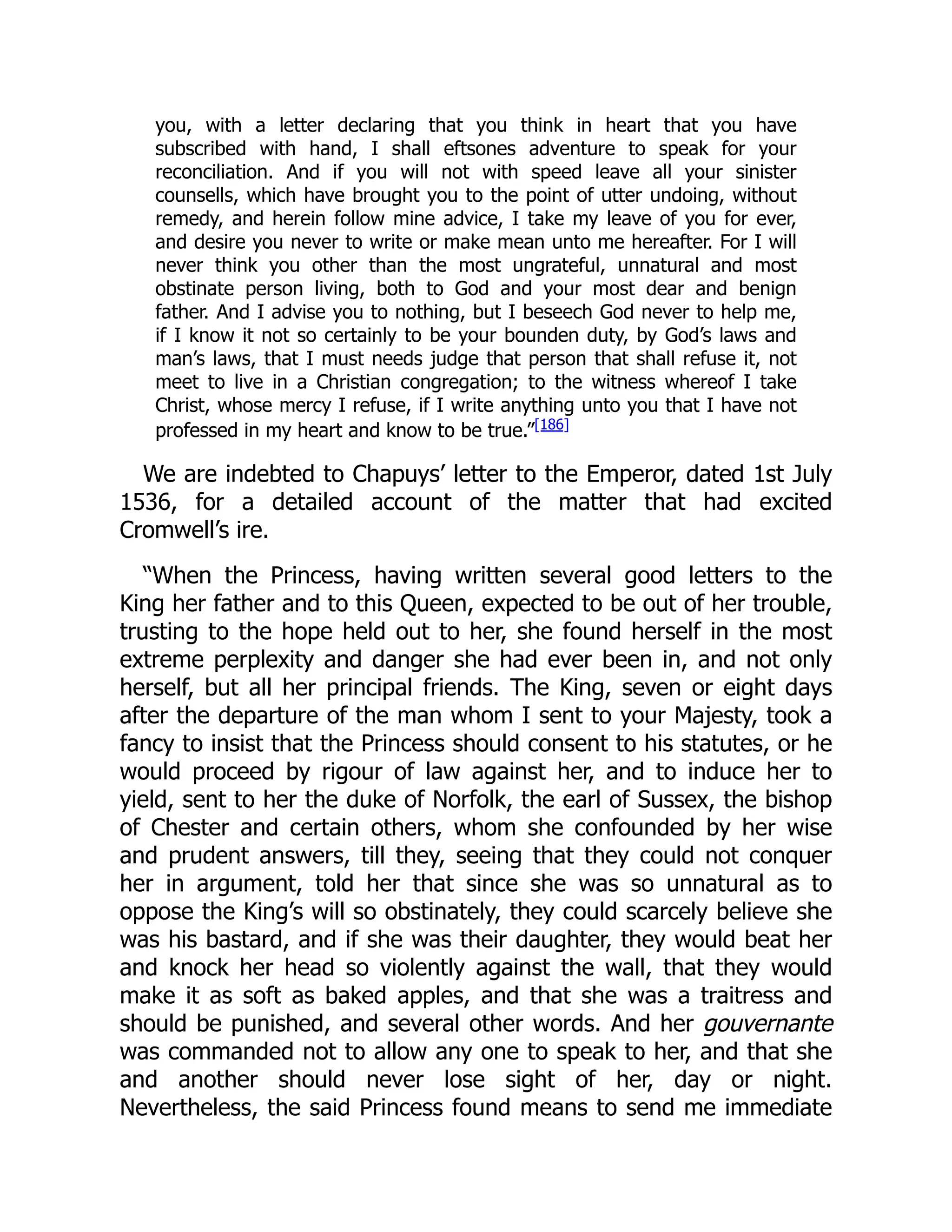 you, with a letter declaring that you think in heart that you have
subscribed with hand, I shall eftsones adventure to speak for your
reconciliation. And if you will not with speed leave all your sinister
counsells, which have brought you to the point of utter undoing, without
remedy, and herein follow mine advice, I take my leave of you for ever,
and desire you never to write or make mean unto me hereafter. For I will
never think you other than the most ungrateful, unnatural and most
obstinate person living, both to God and your most dear and benign
father. And I advise you to nothing, but I beseech God never to help me,
if I know it not so certainly to be your bounden duty, by God’s laws and
man’s laws, that I must needs judge that person that shall refuse it, not
meet to live in a Christian congregation; to the witness whereof I take
Christ, whose mercy I refuse, if I write anything unto you that I have not
professed in my heart and know to be true.”[186]
We are indebted to Chapuys’ letter to the Emperor, dated 1st July
1536, for a detailed account of the matter that had excited
Cromwell’s ire.
“When the Princess, having written several good letters to the
King her father and to this Queen, expected to be out of her trouble,
trusting to the hope held out to her, she found herself in the most
extreme perplexity and danger she had ever been in, and not only
herself, but all her principal friends. The King, seven or eight days
after the departure of the man whom I sent to your Majesty, took a
fancy to insist that the Princess should consent to his statutes, or he
would proceed by rigour of law against her, and to induce her to
yield, sent to her the duke of Norfolk, the earl of Sussex, the bishop
of Chester and certain others, whom she confounded by her wise
and prudent answers, till they, seeing that they could not conquer
her in argument, told her that since she was so unnatural as to
oppose the King’s will so obstinately, they could scarcely believe she
was his bastard, and if she was their daughter, they would beat her
and knock her head so violently against the wall, that they would
make it as soft as baked apples, and that she was a traitress and
should be punished, and several other words. And her gouvernante
was commanded not to allow any one to speak to her, and that she
and another should never lose sight of her, day or night.
Nevertheless, the said Princess found means to send me immediate
 