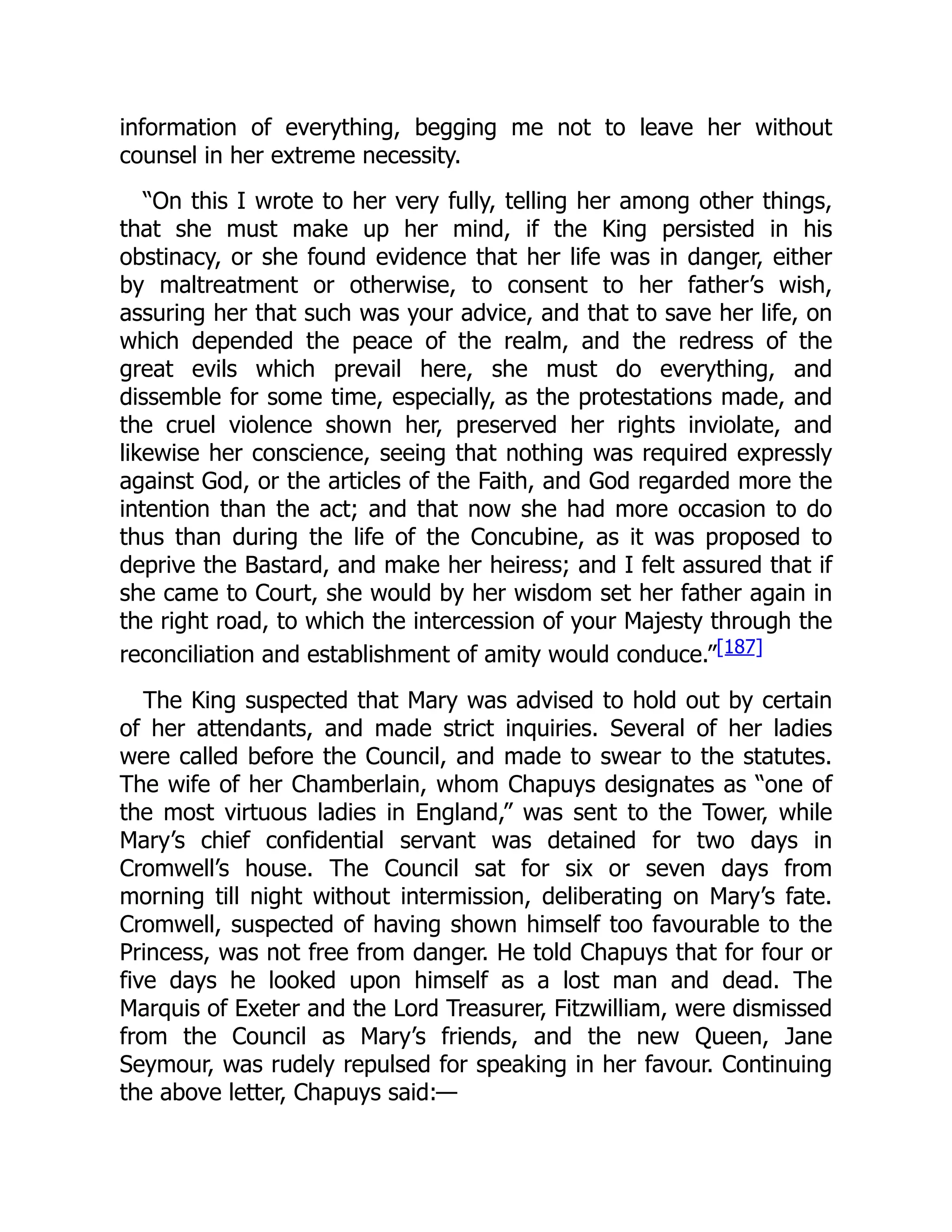 information of everything, begging me not to leave her without
counsel in her extreme necessity.
“On this I wrote to her very fully, telling her among other things,
that she must make up her mind, if the King persisted in his
obstinacy, or she found evidence that her life was in danger, either
by maltreatment or otherwise, to consent to her father’s wish,
assuring her that such was your advice, and that to save her life, on
which depended the peace of the realm, and the redress of the
great evils which prevail here, she must do everything, and
dissemble for some time, especially, as the protestations made, and
the cruel violence shown her, preserved her rights inviolate, and
likewise her conscience, seeing that nothing was required expressly
against God, or the articles of the Faith, and God regarded more the
intention than the act; and that now she had more occasion to do
thus than during the life of the Concubine, as it was proposed to
deprive the Bastard, and make her heiress; and I felt assured that if
she came to Court, she would by her wisdom set her father again in
the right road, to which the intercession of your Majesty through the
reconciliation and establishment of amity would conduce.”[187]
The King suspected that Mary was advised to hold out by certain
of her attendants, and made strict inquiries. Several of her ladies
were called before the Council, and made to swear to the statutes.
The wife of her Chamberlain, whom Chapuys designates as “one of
the most virtuous ladies in England,” was sent to the Tower, while
Mary’s chief confidential servant was detained for two days in
Cromwell’s house. The Council sat for six or seven days from
morning till night without intermission, deliberating on Mary’s fate.
Cromwell, suspected of having shown himself too favourable to the
Princess, was not free from danger. He told Chapuys that for four or
five days he looked upon himself as a lost man and dead. The
Marquis of Exeter and the Lord Treasurer, Fitzwilliam, were dismissed
from the Council as Mary’s friends, and the new Queen, Jane
Seymour, was rudely repulsed for speaking in her favour. Continuing
the above letter, Chapuys said:—
 