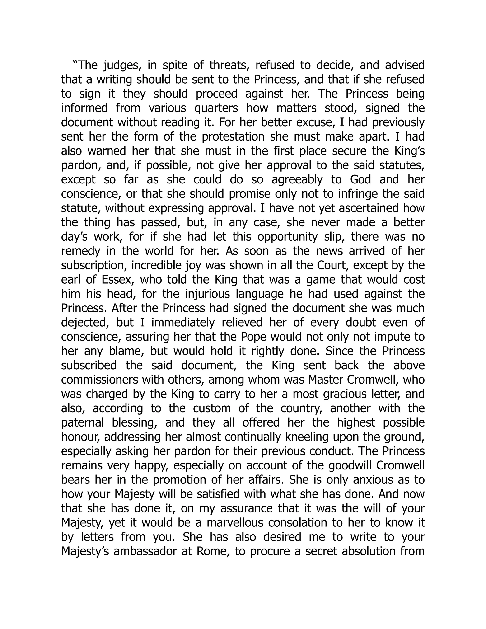 “The judges, in spite of threats, refused to decide, and advised
that a writing should be sent to the Princess, and that if she refused
to sign it they should proceed against her. The Princess being
informed from various quarters how matters stood, signed the
document without reading it. For her better excuse, I had previously
sent her the form of the protestation she must make apart. I had
also warned her that she must in the first place secure the King’s
pardon, and, if possible, not give her approval to the said statutes,
except so far as she could do so agreeably to God and her
conscience, or that she should promise only not to infringe the said
statute, without expressing approval. I have not yet ascertained how
the thing has passed, but, in any case, she never made a better
day’s work, for if she had let this opportunity slip, there was no
remedy in the world for her. As soon as the news arrived of her
subscription, incredible joy was shown in all the Court, except by the
earl of Essex, who told the King that was a game that would cost
him his head, for the injurious language he had used against the
Princess. After the Princess had signed the document she was much
dejected, but I immediately relieved her of every doubt even of
conscience, assuring her that the Pope would not only not impute to
her any blame, but would hold it rightly done. Since the Princess
subscribed the said document, the King sent back the above
commissioners with others, among whom was Master Cromwell, who
was charged by the King to carry to her a most gracious letter, and
also, according to the custom of the country, another with the
paternal blessing, and they all offered her the highest possible
honour, addressing her almost continually kneeling upon the ground,
especially asking her pardon for their previous conduct. The Princess
remains very happy, especially on account of the goodwill Cromwell
bears her in the promotion of her affairs. She is only anxious as to
how your Majesty will be satisfied with what she has done. And now
that she has done it, on my assurance that it was the will of your
Majesty, yet it would be a marvellous consolation to her to know it
by letters from you. She has also desired me to write to your
Majesty’s ambassador at Rome, to procure a secret absolution from
 