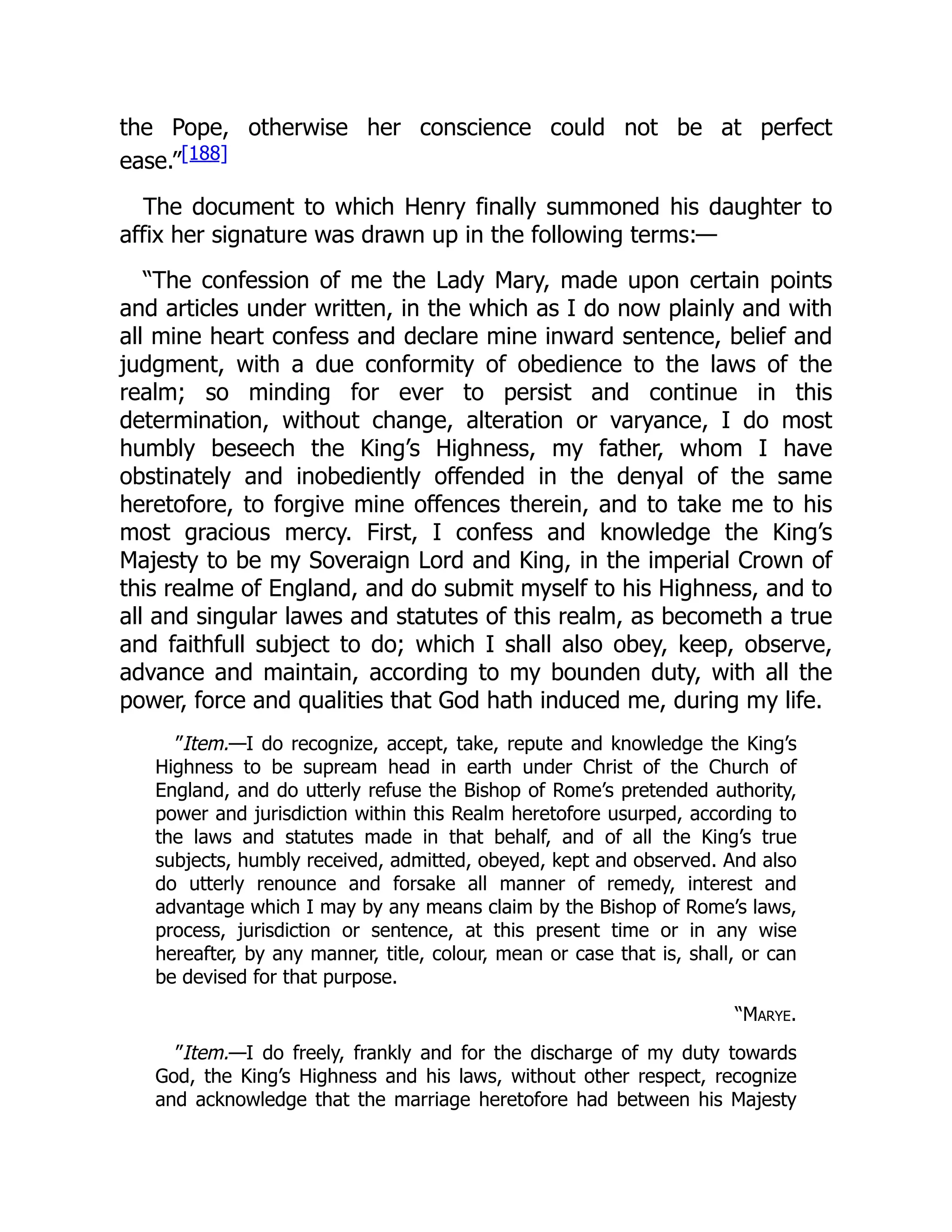 the Pope, otherwise her conscience could not be at perfect
ease.”[188]
The document to which Henry finally summoned his daughter to
affix her signature was drawn up in the following terms:—
“The confession of me the Lady Mary, made upon certain points
and articles under written, in the which as I do now plainly and with
all mine heart confess and declare mine inward sentence, belief and
judgment, with a due conformity of obedience to the laws of the
realm; so minding for ever to persist and continue in this
determination, without change, alteration or varyance, I do most
humbly beseech the King’s Highness, my father, whom I have
obstinately and inobediently offended in the denyal of the same
heretofore, to forgive mine offences therein, and to take me to his
most gracious mercy. First, I confess and knowledge the King’s
Majesty to be my Soveraign Lord and King, in the imperial Crown of
this realme of England, and do submit myself to his Highness, and to
all and singular lawes and statutes of this realm, as becometh a true
and faithfull subject to do; which I shall also obey, keep, observe,
advance and maintain, according to my bounden duty, with all the
power, force and qualities that God hath induced me, during my life.
”Item.—I do recognize, accept, take, repute and knowledge the King’s
Highness to be supream head in earth under Christ of the Church of
England, and do utterly refuse the Bishop of Rome’s pretended authority,
power and jurisdiction within this Realm heretofore usurped, according to
the laws and statutes made in that behalf, and of all the King’s true
subjects, humbly received, admitted, obeyed, kept and observed. And also
do utterly renounce and forsake all manner of remedy, interest and
advantage which I may by any means claim by the Bishop of Rome’s laws,
process, jurisdiction or sentence, at this present time or in any wise
hereafter, by any manner, title, colour, mean or case that is, shall, or can
be devised for that purpose.
“Marye.
”Item.—I do freely, frankly and for the discharge of my duty towards
God, the King’s Highness and his laws, without other respect, recognize
and acknowledge that the marriage heretofore had between his Majesty
 