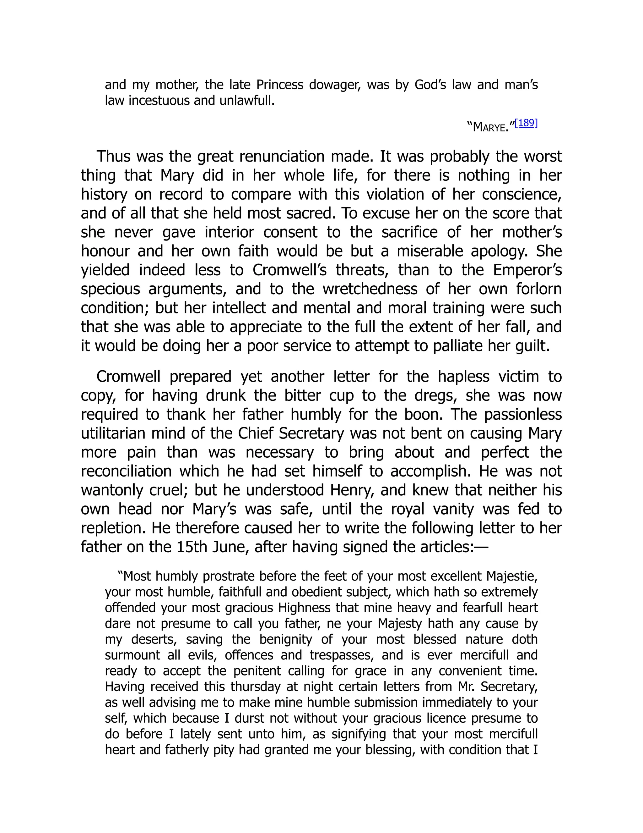 and my mother, the late Princess dowager, was by God’s law and man’s
law incestuous and unlawfull.
“Marye.”[189]
Thus was the great renunciation made. It was probably the worst
thing that Mary did in her whole life, for there is nothing in her
history on record to compare with this violation of her conscience,
and of all that she held most sacred. To excuse her on the score that
she never gave interior consent to the sacrifice of her mother’s
honour and her own faith would be but a miserable apology. She
yielded indeed less to Cromwell’s threats, than to the Emperor’s
specious arguments, and to the wretchedness of her own forlorn
condition; but her intellect and mental and moral training were such
that she was able to appreciate to the full the extent of her fall, and
it would be doing her a poor service to attempt to palliate her guilt.
Cromwell prepared yet another letter for the hapless victim to
copy, for having drunk the bitter cup to the dregs, she was now
required to thank her father humbly for the boon. The passionless
utilitarian mind of the Chief Secretary was not bent on causing Mary
more pain than was necessary to bring about and perfect the
reconciliation which he had set himself to accomplish. He was not
wantonly cruel; but he understood Henry, and knew that neither his
own head nor Mary’s was safe, until the royal vanity was fed to
repletion. He therefore caused her to write the following letter to her
father on the 15th June, after having signed the articles:—
“Most humbly prostrate before the feet of your most excellent Majestie,
your most humble, faithfull and obedient subject, which hath so extremely
offended your most gracious Highness that mine heavy and fearfull heart
dare not presume to call you father, ne your Majesty hath any cause by
my deserts, saving the benignity of your most blessed nature doth
surmount all evils, offences and trespasses, and is ever mercifull and
ready to accept the penitent calling for grace in any convenient time.
Having received this thursday at night certain letters from Mr. Secretary,
as well advising me to make mine humble submission immediately to your
self, which because I durst not without your gracious licence presume to
do before I lately sent unto him, as signifying that your most mercifull
heart and fatherly pity had granted me your blessing, with condition that I
 