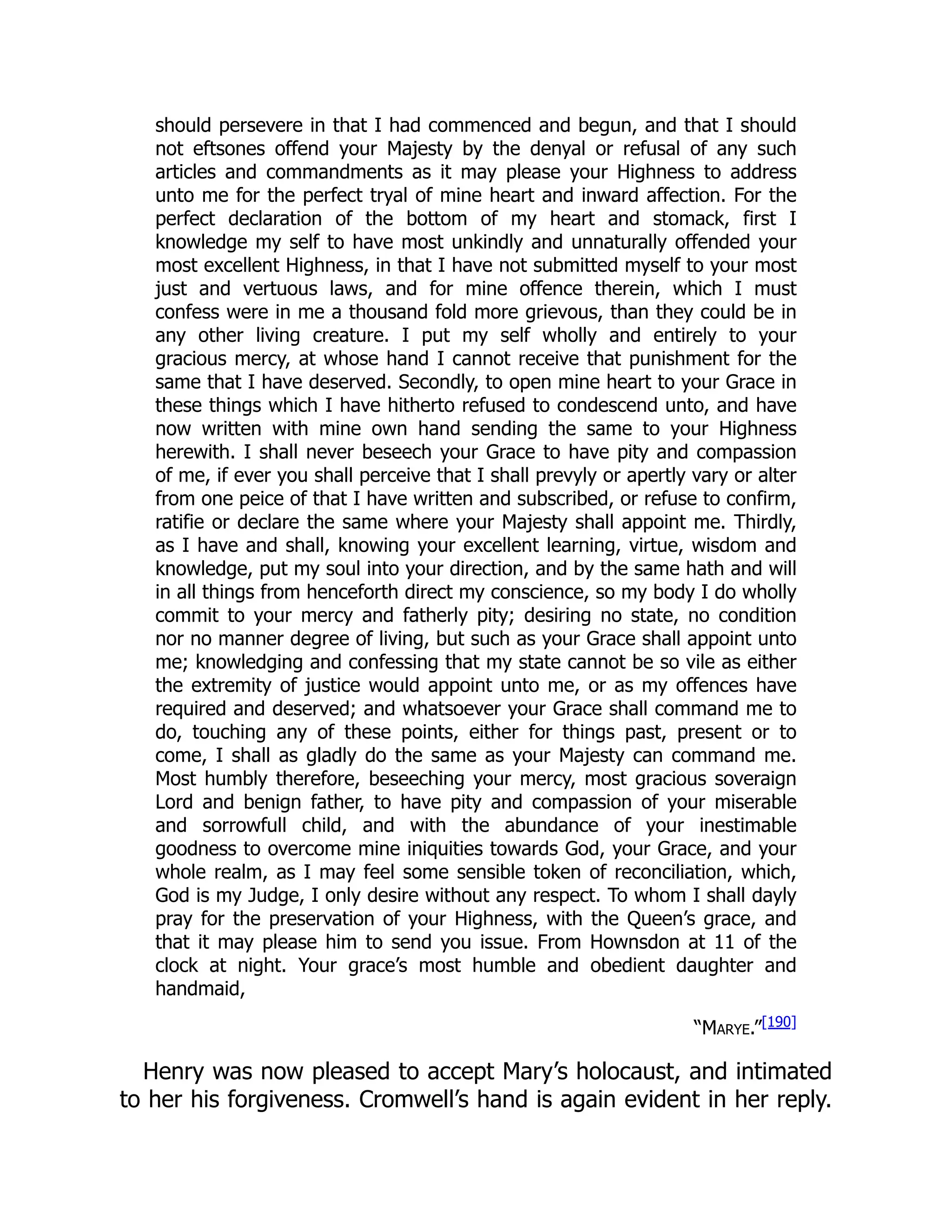 should persevere in that I had commenced and begun, and that I should
not eftsones offend your Majesty by the denyal or refusal of any such
articles and commandments as it may please your Highness to address
unto me for the perfect tryal of mine heart and inward affection. For the
perfect declaration of the bottom of my heart and stomack, first I
knowledge my self to have most unkindly and unnaturally offended your
most excellent Highness, in that I have not submitted myself to your most
just and vertuous laws, and for mine offence therein, which I must
confess were in me a thousand fold more grievous, than they could be in
any other living creature. I put my self wholly and entirely to your
gracious mercy, at whose hand I cannot receive that punishment for the
same that I have deserved. Secondly, to open mine heart to your Grace in
these things which I have hitherto refused to condescend unto, and have
now written with mine own hand sending the same to your Highness
herewith. I shall never beseech your Grace to have pity and compassion
of me, if ever you shall perceive that I shall prevyly or apertly vary or alter
from one peice of that I have written and subscribed, or refuse to confirm,
ratifie or declare the same where your Majesty shall appoint me. Thirdly,
as I have and shall, knowing your excellent learning, virtue, wisdom and
knowledge, put my soul into your direction, and by the same hath and will
in all things from henceforth direct my conscience, so my body I do wholly
commit to your mercy and fatherly pity; desiring no state, no condition
nor no manner degree of living, but such as your Grace shall appoint unto
me; knowledging and confessing that my state cannot be so vile as either
the extremity of justice would appoint unto me, or as my offences have
required and deserved; and whatsoever your Grace shall command me to
do, touching any of these points, either for things past, present or to
come, I shall as gladly do the same as your Majesty can command me.
Most humbly therefore, beseeching your mercy, most gracious soveraign
Lord and benign father, to have pity and compassion of your miserable
and sorrowfull child, and with the abundance of your inestimable
goodness to overcome mine iniquities towards God, your Grace, and your
whole realm, as I may feel some sensible token of reconciliation, which,
God is my Judge, I only desire without any respect. To whom I shall dayly
pray for the preservation of your Highness, with the Queen’s grace, and
that it may please him to send you issue. From Hownsdon at 11 of the
clock at night. Your grace’s most humble and obedient daughter and
handmaid,
“Marye.”[190]
Henry was now pleased to accept Mary’s holocaust, and intimated
to her his forgiveness. Cromwell’s hand is again evident in her reply.
 