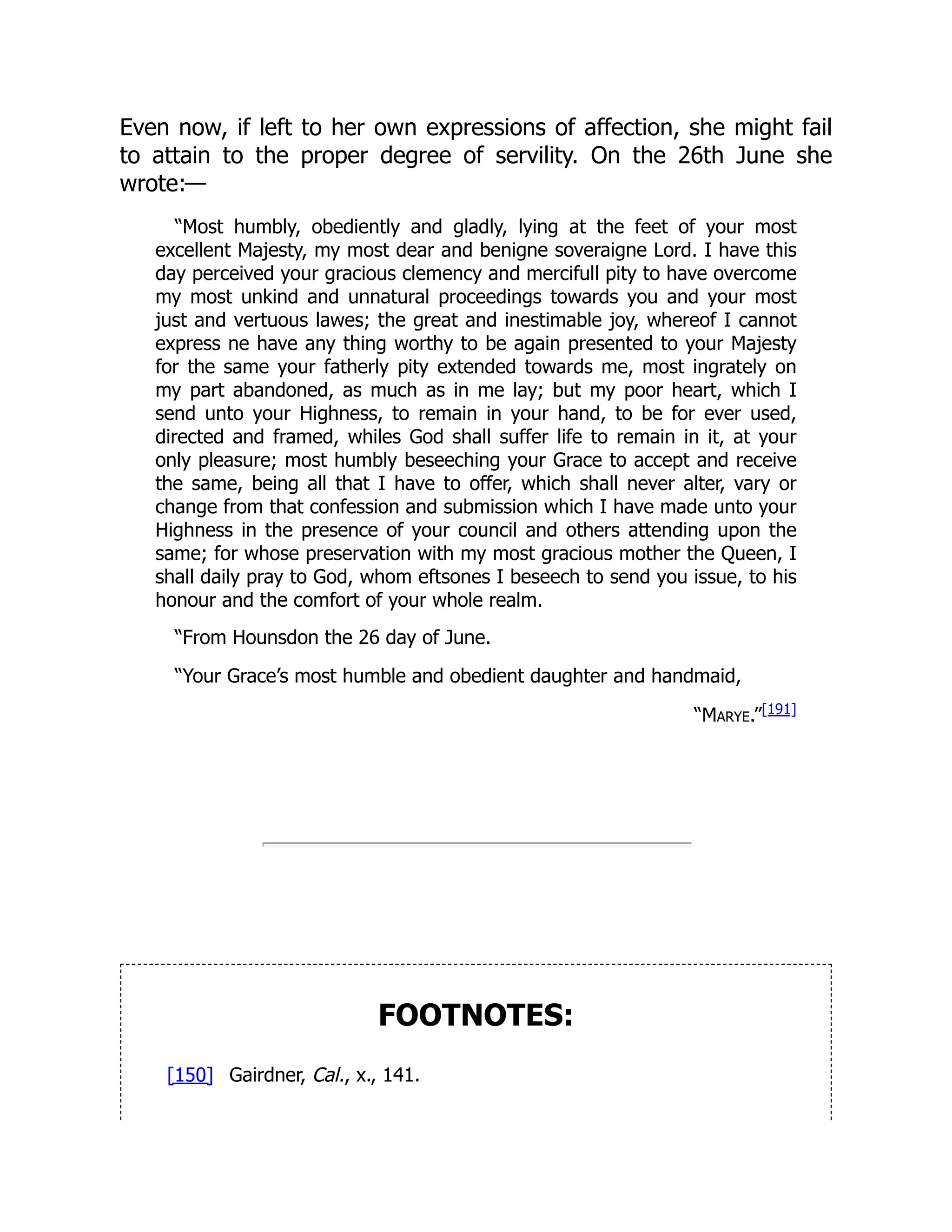 Even now, if left to her own expressions of affection, she might fail
to attain to the proper degree of servility. On the 26th June she
wrote:—
“Most humbly, obediently and gladly, lying at the feet of your most
excellent Majesty, my most dear and benigne soveraigne Lord. I have this
day perceived your gracious clemency and mercifull pity to have overcome
my most unkind and unnatural proceedings towards you and your most
just and vertuous lawes; the great and inestimable joy, whereof I cannot
express ne have any thing worthy to be again presented to your Majesty
for the same your fatherly pity extended towards me, most ingrately on
my part abandoned, as much as in me lay; but my poor heart, which I
send unto your Highness, to remain in your hand, to be for ever used,
directed and framed, whiles God shall suffer life to remain in it, at your
only pleasure; most humbly beseeching your Grace to accept and receive
the same, being all that I have to offer, which shall never alter, vary or
change from that confession and submission which I have made unto your
Highness in the presence of your council and others attending upon the
same; for whose preservation with my most gracious mother the Queen, I
shall daily pray to God, whom eftsones I beseech to send you issue, to his
honour and the comfort of your whole realm.
“From Hounsdon the 26 day of June.
“Your Grace’s most humble and obedient daughter and handmaid,
“Marye.”[191]
FOOTNOTES:
[150] Gairdner, Cal., x., 141.
 
