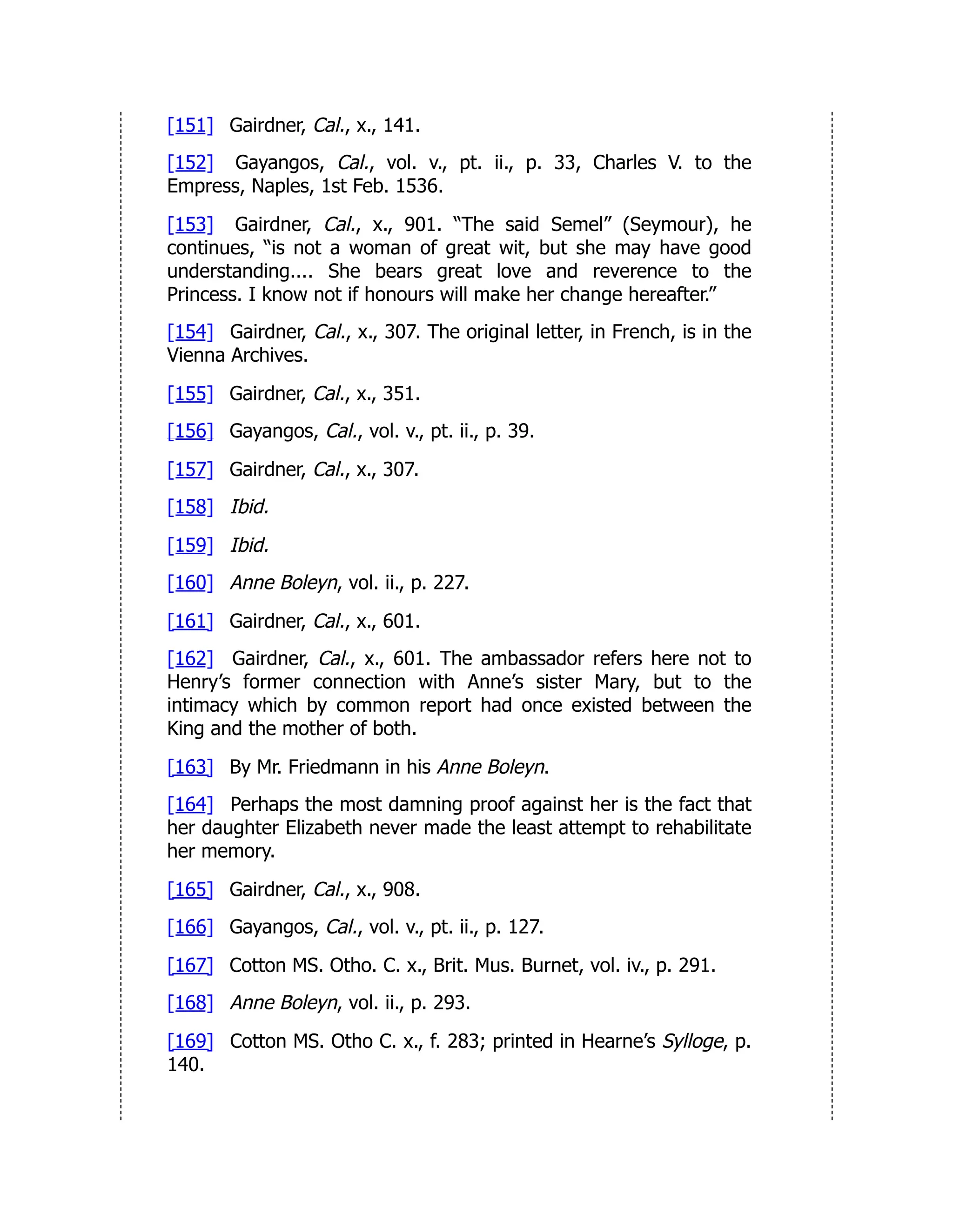 [151] Gairdner, Cal., x., 141.
[152] Gayangos, Cal., vol. v., pt. ii., p. 33, Charles V. to the
Empress, Naples, 1st Feb. 1536.
[153] Gairdner, Cal., x., 901. “The said Semel” (Seymour), he
continues, “is not a woman of great wit, but she may have good
understanding.... She bears great love and reverence to the
Princess. I know not if honours will make her change hereafter.”
[154] Gairdner, Cal., x., 307. The original letter, in French, is in the
Vienna Archives.
[155] Gairdner, Cal., x., 351.
[156] Gayangos, Cal., vol. v., pt. ii., p. 39.
[157] Gairdner, Cal., x., 307.
[158] Ibid.
[159] Ibid.
[160] Anne Boleyn, vol. ii., p. 227.
[161] Gairdner, Cal., x., 601.
[162] Gairdner, Cal., x., 601. The ambassador refers here not to
Henry’s former connection with Anne’s sister Mary, but to the
intimacy which by common report had once existed between the
King and the mother of both.
[163] By Mr. Friedmann in his Anne Boleyn.
[164] Perhaps the most damning proof against her is the fact that
her daughter Elizabeth never made the least attempt to rehabilitate
her memory.
[165] Gairdner, Cal., x., 908.
[166] Gayangos, Cal., vol. v., pt. ii., p. 127.
[167] Cotton MS. Otho. C. x., Brit. Mus. Burnet, vol. iv., p. 291.
[168] Anne Boleyn, vol. ii., p. 293.
[169] Cotton MS. Otho C. x., f. 283; printed in Hearne’s Sylloge, p.
140.
 