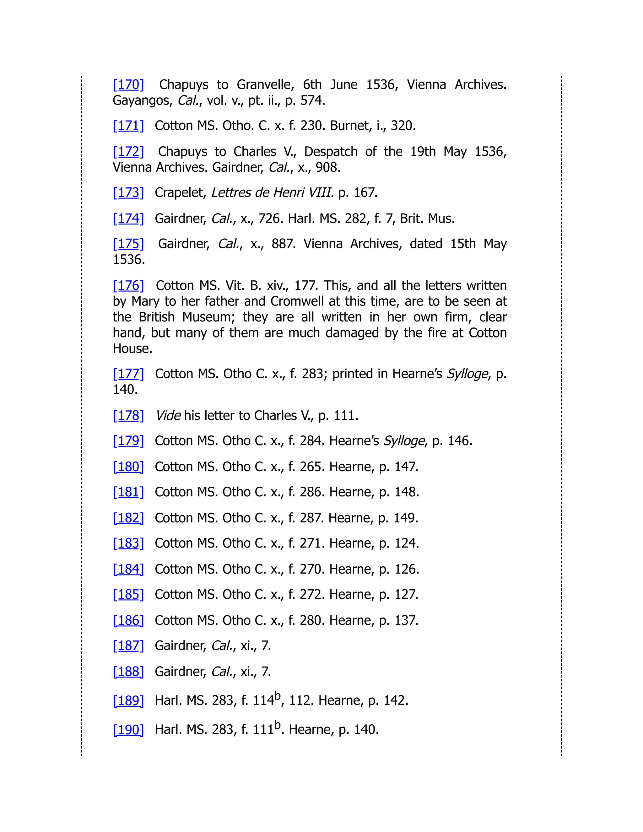 [170] Chapuys to Granvelle, 6th June 1536, Vienna Archives.
Gayangos, Cal., vol. v., pt. ii., p. 574.
[171] Cotton MS. Otho. C. x. f. 230. Burnet, i., 320.
[172] Chapuys to Charles V., Despatch of the 19th May 1536,
Vienna Archives. Gairdner, Cal., x., 908.
[173] Crapelet, Lettres de Henri VIII. p. 167.
[174] Gairdner, Cal., x., 726. Harl. MS. 282, f. 7, Brit. Mus.
[175] Gairdner, Cal., x., 887. Vienna Archives, dated 15th May
1536.
[176] Cotton MS. Vit. B. xiv., 177. This, and all the letters written
by Mary to her father and Cromwell at this time, are to be seen at
the British Museum; they are all written in her own firm, clear
hand, but many of them are much damaged by the fire at Cotton
House.
[177] Cotton MS. Otho C. x., f. 283; printed in Hearne’s Sylloge, p.
140.
[178] Vide his letter to Charles V., p. 111.
[179] Cotton MS. Otho C. x., f. 284. Hearne’s Sylloge, p. 146.
[180] Cotton MS. Otho C. x., f. 265. Hearne, p. 147.
[181] Cotton MS. Otho C. x., f. 286. Hearne, p. 148.
[182] Cotton MS. Otho C. x., f. 287. Hearne, p. 149.
[183] Cotton MS. Otho C. x., f. 271. Hearne, p. 124.
[184] Cotton MS. Otho C. x., f. 270. Hearne, p. 126.
[185] Cotton MS. Otho C. x., f. 272. Hearne, p. 127.
[186] Cotton MS. Otho C. x., f. 280. Hearne, p. 137.
[187] Gairdner, Cal., xi., 7.
[188] Gairdner, Cal., xi., 7.
[189] Harl. MS. 283, f. 114b, 112. Hearne, p. 142.
[190] Harl. MS. 283, f. 111b. Hearne, p. 140.
 