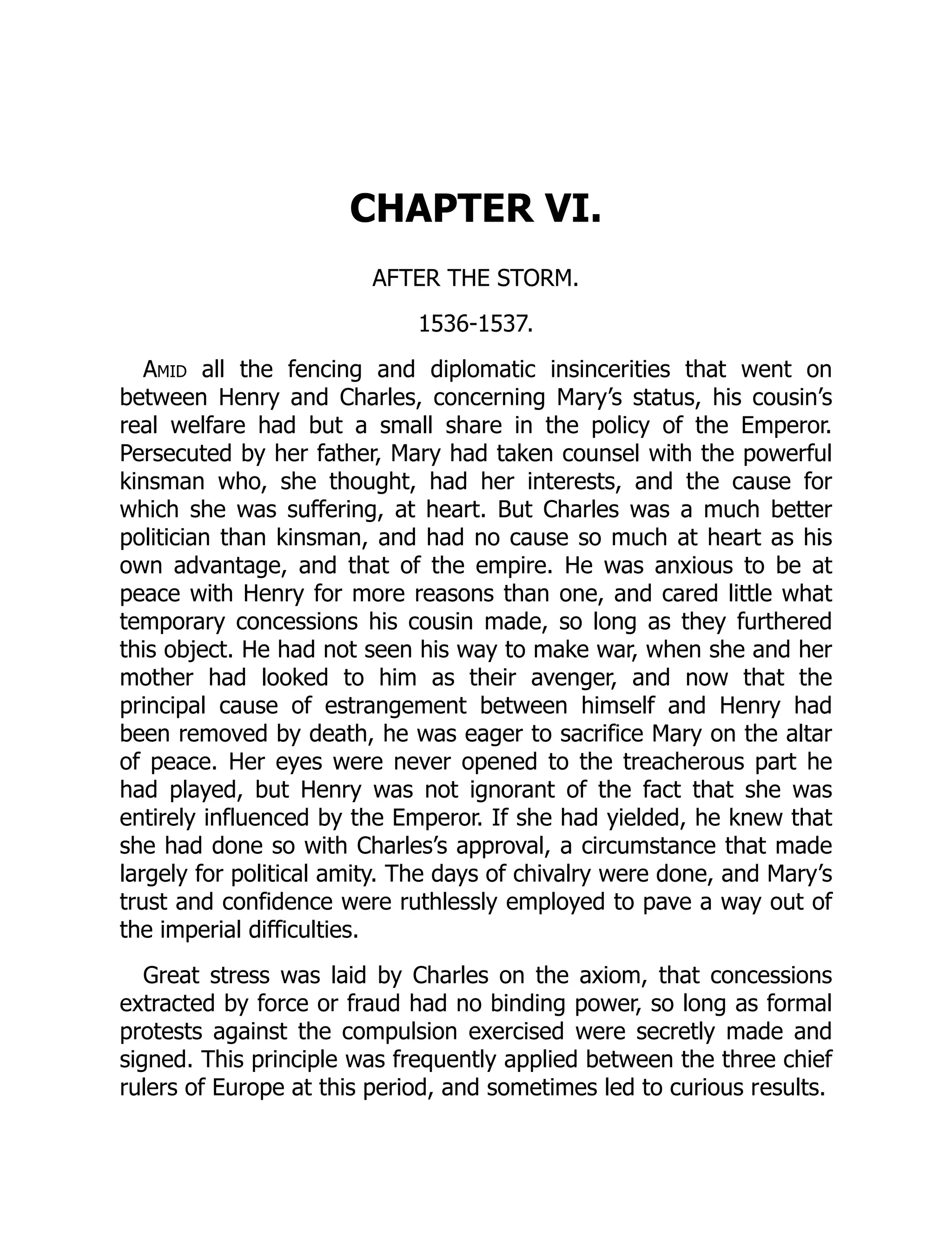 CHAPTER VI.
AFTER THE STORM.
1536-1537.
Amid all the fencing and diplomatic insincerities that went on
between Henry and Charles, concerning Mary’s status, his cousin’s
real welfare had but a small share in the policy of the Emperor.
Persecuted by her father, Mary had taken counsel with the powerful
kinsman who, she thought, had her interests, and the cause for
which she was suffering, at heart. But Charles was a much better
politician than kinsman, and had no cause so much at heart as his
own advantage, and that of the empire. He was anxious to be at
peace with Henry for more reasons than one, and cared little what
temporary concessions his cousin made, so long as they furthered
this object. He had not seen his way to make war, when she and her
mother had looked to him as their avenger, and now that the
principal cause of estrangement between himself and Henry had
been removed by death, he was eager to sacrifice Mary on the altar
of peace. Her eyes were never opened to the treacherous part he
had played, but Henry was not ignorant of the fact that she was
entirely influenced by the Emperor. If she had yielded, he knew that
she had done so with Charles’s approval, a circumstance that made
largely for political amity. The days of chivalry were done, and Mary’s
trust and confidence were ruthlessly employed to pave a way out of
the imperial difficulties.
Great stress was laid by Charles on the axiom, that concessions
extracted by force or fraud had no binding power, so long as formal
protests against the compulsion exercised were secretly made and
signed. This principle was frequently applied between the three chief
rulers of Europe at this period, and sometimes led to curious results.
 