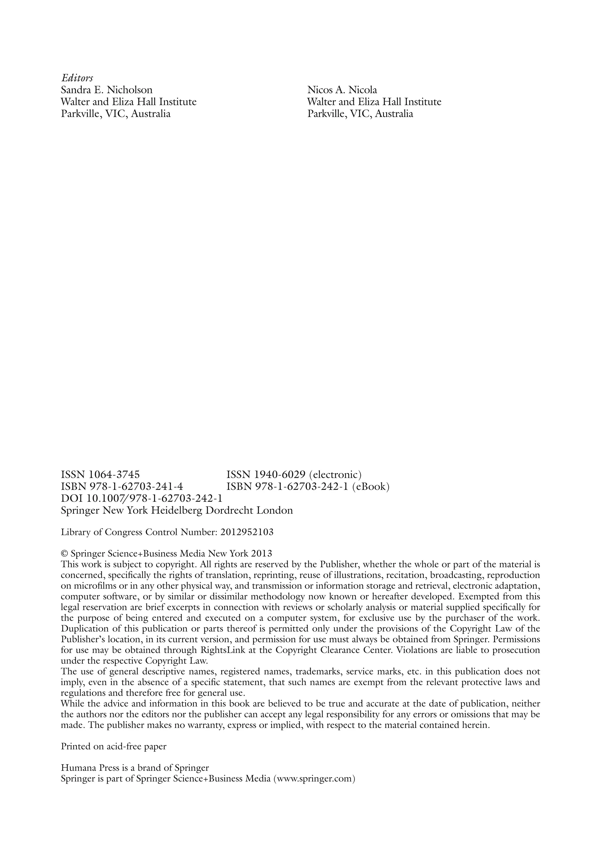 Editors
Sandra E. Nicholson
Walter and Eliza Hall Institute
Parkville, VIC, Australia
Nicos A. Nicola
Walter and Eliza Hall Institute
Parkville, VIC, Australia
ISSN 1064-3745 ISSN 1940-6029 (electronic)
ISBN 978-1-62703-241-4 ISBN 978-1-62703-242-1 (eBook)
DOI 10.1007
/978-1-62703-242-1
Springer New York Heidelberg Dordrecht London
Library of Congress Control Number: 2012952103
© Springer Science+Business Media New York 2013
This work is subject to copyright. All rights are reserved by the Publisher, whether the whole or part of the material is
concerned, specifically the rights of translation, reprinting, reuse of illustrations, recitation, broadcasting, reproduction
on microfilms or in any other physical way, and transmission or information storage and retrieval, electronic adaptation,
computer software, or by similar or dissimilar methodology now known or hereafter developed. Exempted from this
legal reservation are brief excerpts in connection with reviews or scholarly analysis or material supplied specifically for
the purpose of being entered and executed on a computer system, for exclusive use by the purchaser of the work.
Duplication of this publication or parts thereof is permitted only under the provisions of the Copyright Law of the
Publisher’s location, in its current version, and permission for use must always be obtained from Springer. Permissions
for use may be obtained through RightsLink at the Copyright Clearance Center. Violations are liable to prosecution
under the respective Copyright Law.
The use of general descriptive names, registered names, trademarks, service marks, etc. in this publication does not
imply, even in the absence of a specific statement, that such names are exempt from the relevant protective laws and
regulations and therefore free for general use.
While the advice and information in this book are believed to be true and accurate at the date of publication, neither
the authors nor the editors nor the publisher can accept any legal responsibility for any errors or omissions that may be
made. The publisher makes no warranty, express or implied, with respect to the material contained herein.
Printed on acid-free paper
Humana Press is a brand of Springer
Springer is part of Springer Science+Business Media (www.springer.com)
 