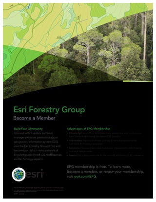 Build Your Community
Connect with foresters and land
managers who are passionate about
geographic information system (GIS).
Join the Esri Forestry Group (EFG) and
become part of a thriving network of
knowledgeable forest GIS professionals
and technology experts.
Advantages of EFG Membership
•	 Knowledge: Learn from forest webinars, workshops, and conferences.
Earn Continuing Forestry Education (CFE) credits.
•	 Information: Receive Esri news and get a free subscription to the
Esri News for Forestry newsletter.
•	 Solutions: Discover more ways to put your organization’s GIS, forestry,
and land data to work.
•	 Events: Get a discounted rate for the annual Esri Forestry GIS Conference.
EFG membership is free. To learn more,
become a member, or renew your membership,
visit esri.com/EFG.
Copyright © 2012 Esri. All rights reserved. Esri, the Esri globe logo, and esri.com are trademarks, service
marks, or registered marks of Esri in the United States, the European Community, or certain other jurisdic-
tions. Other companies and products or services mentioned herein may be trademarks, service marks, or
registered marks of their respective mark owners.
132511 ESRI9/12ek
Esri Forestry Group
Become a Member
 