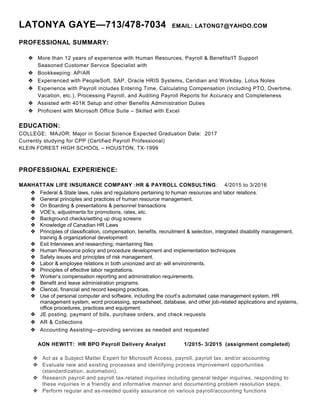 LATONYA GAYE—713/478-7034 EMAIL: LATONG7@YAHOO.COM
PROFESSIONAL SUMMARY:
 More than 12 years of experience with Human Resources, Payroll & Benefits/IT Support
Seasoned Customer Service Specialist with
 Bookkeeping: AP/AR
 Experienced with PeopleSoft, SAP, Oracle HRIS Systems, Ceridian and Workday, Lotus Notes
 Experience with Payroll includes Entering Time, Calculating Compensation (including PTO, Overtime,
Vacation, etc.), Processing Payroll, and Auditing Payroll Reports for Accuracy and Completeness
 Assisted with 401K Setup and other Benefits Administration Duties
 Proficient with Microsoft Office Suite – Skilled with Excel
EDUCATION:
COLLEGE: MAJOR: Major in Social Science Expected Graduation Date: 2017
Currently studying for CPP (Certified Payroll Professional)
KLEIN FOREST HIGH SCHOOL – HOUSTON, TX-1999
PROFESSIONAL EXPERIENCE:
MANHATTAN LIFE INSURANCE COMPANY :HR & PAYROLL CONSULTING: 4/2015 to 3/2016
 Federal & State laws, rules and regulations pertaining to human resources and labor relations.
 General principles and practices of human resource management.
 On Boarding & presentations & personnel transactions
 VOE’s, adjustments for promotions, rates, etc.
 Background checks/setting up drug screens
 Knowledge of Canadian HR Laws
 Principles of classification, compensation, benefits, recruitment & selection, integrated disability management,
training & organizational development
 Exit Interviews and researching; maintaining files
 Human Resource policy and procedure development and implementation techniques
 Safety issues and principles of risk management.
 Labor & employee relations in both unionized and at- will environments.
 Principles of effective labor negotiations.
 Worker’s compensation reporting and administration requirements.
 Benefit and leave administration programs.
 Clerical, financial and record keeping practices.
 Use of personal computer and software, including the court’s automated case management system, HR
management system, word processing, spreadsheet, database, and other job-related applications and systems,
office procedures, practices and equipment.
 JE posting, payment of bills, purchase orders, and check requests
 AR & Collections
 Accounting Assisting—providing services as needed and requested
AON HEWITT: HR BPO Payroll Delivery Analyst 1/2015- 3/2015 (assignment completed)
 Act as a Subject Matter Expert for Microsoft Access, payroll, payroll tax, and/or accounting
 Evaluate new and existing processes and identifying process improvement opportunities
(standardization, automation).
 Research payroll and payroll tax-related inquiries including general ledger inquiries, responding to
these inquiries in a friendly and informative manner and documenting problem resolution steps.
 Perform regular and as-needed quality assurance on various payroll/accounting functions
 
