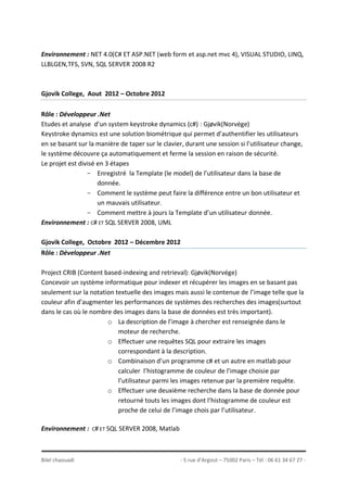 Bilel chaouadi - 5 rue d’Argout – 75002 Paris – Tél : 06 61 34 67 27 -
Environnement : NET 4.0(C# ET ASP.NET (web form et asp.net mvc 4), VISUAL STUDIO, LINQ,
LLBLGEN,TFS, SVN, SQL SERVER 2008 R2
Gjovik College, Aout 2012 – Octobre 2012
Rôle : Développeur .Net
Etudes et analyse d’un system keystroke dynamics (c#) : Gjøvik(Norvége)
Keystroke dynamics est une solution biométrique qui permet d’authentifier les utilisateurs
en se basant sur la manière de taper sur le clavier, durant une session si l’utilisateur change,
le système découvre ça automatiquement et ferme la session en raison de sécurité.
Le projet est divisé en 3 étapes
- Enregistré la Template (le model) de l’utilisateur dans la base de
donnée.
- Comment le système peut faire la différence entre un bon utilisateur et
un mauvais utilisateur.
- Comment mettre à jours la Template d’un utilisateur donnée.
Environnement : C# ET SQL SERVER 2008, UML
Gjovik College, Octobre 2012 – Décembre 2012
Rôle : Développeur .Net
Project CRIB (Content based-indexing and retrieval): Gjøvik(Norvége)
Concevoir un système informatique pour indexer et récupérer les images en se basant pas
seulement sur la notation textuelle des images mais aussi le contenue de l’image telle que la
couleur afin d’augmenter les performances de systèmes des recherches des images(surtout
dans le cas où le nombre des images dans la base de données est très important).
o La description de l’image à chercher est renseignée dans le
moteur de recherche.
o Effectuer une requêtes SQL pour extraire les images
correspondant à la description.
o Combinaison d’un programme c# et un autre en matlab pour
calculer l’histogramme de couleur de l’image choisie par
l’utilisateur parmi les images retenue par la première requête.
o Effectuer une deuxième recherche dans la base de donnée pour
retourné touts les images dont l’histogramme de couleur est
proche de celui de l’image chois par l’utilisateur.
Environnement : C# ET SQL SERVER 2008, Matlab
 