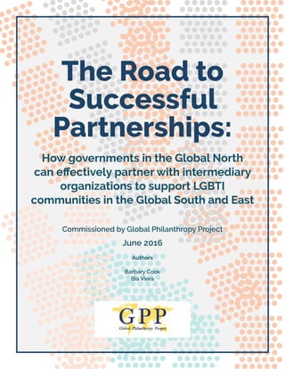 1
The Road to
Successful
Partnerships:
How governments in the Global North
can effectively partner with intermediary
organizations to support LGBTI
communities in the Global South and East
Commissioned by Global Philanthropy Project
June 2016
Authors
Barbary Cook
Bia Viera
 