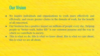 Our Vision
● We inspire individuals and organisations to work more effectively and
efficiently, and create greater choice in the domain of work, for the benefit
of all concerned.
● Our business has a positive impact on millions of people every day. Helping
people to “better work, better life” is our common purpose and the way in
which we contribute to society.
● This is what we do, this is what we know about, this is what we care about,
this is what we are all about.
3
 