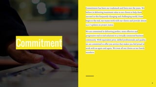 Commitment
Commitment has been our trademark and forte over the years. We
believe in delivering maximum value to our clients to help them
succeed in this frequently changing and challenging world. From
begin to the end, our teams work with our clients and provide almost
24 x 7 updates on project status.
We are committed in delivering perfect, most effective and
progressive end to end solutions to a virtually connected business
community. With equivalent price, skilled professionals and quality,
we are committed to offer you service that makes you feel proud to
work with us again and again. We treat all our clients as our family
members.
4
 