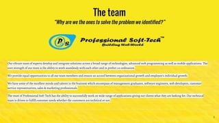 The team
“Why are we the ones to solve the problem we identified?”
Our vibrant team of experts develop and integrate solutions across a broad range of technologies, advanced web programming as well as mobile applications. The
core strength of our team is the ability to work seamlessly with each other and in prefect co-ordination.
We provide equal opportunities to all our team members and ensure an accord between organizational growth and employee’s individual growth.
We have some of the excellent minds and talents in the business which encompass of management graduates, software engineers, web developers, customer
service representatives, sales & marketing professionals.
The team of Professional Soft-Tech has the ability to successfully work on wide range of applications giving our clients what they are looking for. Our technical
team is driven to fulfill customer needs whether the customers are technical or not.
5
 