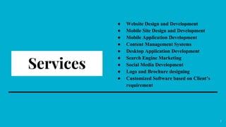 Services
● Website Design and Development
● Mobile Site Design and Development
● Mobile Application Development
● Content Management Systems
● Desktop Application Development
● Search Engine Marketing
● Social Media Development
● Logo and Brochure designing
● Customized Software based on Client’s
requirement
7
 