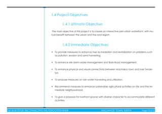 THE BLUE EDGE: RECONNECTING THE FORGOTTEN RIVER MACHAKOS TOWN, KENYA Page 10 of 51
1.4 Project Objectives
1.4.1 Ultimate Objective
The main objective of this project is to create an interactive peri-urban waterfront, with mu-
tual beneﬁt between the urban and the rural region.
1.4.2 Immediate Objectives
• To provide measures to enhance river re-mediation and revitalization on problems such
as pollution, erosion and sand harvesting.
• To enhance site storm-water management and ﬂash-ﬂood management.
• To enhance physical and visual connectivity between Machakos town and river Tende-
lya.
• To propose measures on rain water harvesting and utilisation.
• Recommend measures to enhance sustainable agricultural activities on site and the im-
mediate neighbourhood.
• To give a proposal for riverfront spaces with diverse character to accommodate different
activities.
 