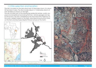 THE BLUE EDGE: RECONNECTING THE FORGOTTEN RIVER MACHAKOS TOWN, KENYA Page 11 of 51THE BLUE EDGE: RECONNECTING THE FORGOTTEN RIVER MACHAKOS TOWN, KENYA Page 11 of 51
Figure 1.2 Map of Africa,
Source: Author
Figure 1.3 Map of Kenya
Source: Logistics cluster
F i g u r e 1 . 4 M a c h a k o s t o w n f i g u r e - g r o u n d d i a g r a m
S o u r c e : A u t h o r
F i g u r e 1 . 5 S i t e b o u n d a r y a n d c o n t e x t ( S o u r c e ; G o o g l e e a r t h ,
A u t h o r )
1.5 Site selection and location
The site is located on the peri-urban east of Machakos town. It is about
55 hectares in area. The site includes about a 1.2 kilometre stretch of
river Tendelya as shown on the right.
The site includes part of the Kariobangi residential estates, public pur-
pose and recreational land along the river, vehicle garages and ag-
ricultural land. The site is bordered by the Machakos-Kitui highway on
the south, Marikiti market on the West, Machakos-Kusyomuomo road
on the East and Machakos Baptist Primary School on the North.
 