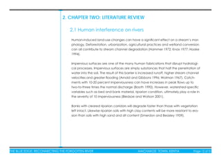 THE BLUE EDGE: RECONNECTING THE FORGOTTEN RIVER MACHAKOS TOWN, KENYA Page 12 of 51
2. CHAPTER TWO: LITERATURE REVIEW
Human-induced land-use changes can have a signiﬁcant effect on a stream’s mor-
phology. Deforestation, urbanization, agricultural practices and wetland conversion
can all contribute to stream channel degradation (Hammer 1972; Knox 1977; Hooke
1994).
Impervious surfaces are one of the many human fabrications that disrupt hydrologi-
cal processes. Impervious surfaces are simply substances that halt the penetration of
water into the soil. The result of this barrier is increased runoff, higher stream channel
velocities and greater ﬂooding (Arnold and Gibbons 1996; Wolman 1967). Catch-
ments with 10-20 percent imperviousness can have increases in peak ﬂows up to
two-to-three times the normal discharge (Booth 1990). However, watershed-speciﬁc
variables such as bed and bank material, riparian condition, ultimately play a role in
the severity of 10 imperviousness (Bledsoe and Watson 2001).
Banks with cleared riparian corridors will degrade faster than those with vegetation
left intact. Likewise riparian soils with high clay contents will be more resistant to ero-
sion than soils with high sand and silt content (Smerdon and Beasley 1959).
2.1 Human interference on rivers
 
