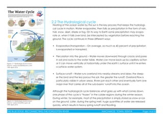 THE BLUE EDGE: RECONNECTING THE FORGOTTEN RIVER MACHAKOS TOWN, KENYA Page 14 of 51
2.2 The Hydrological cycle
Heating of the ocean water by the sun is the key process that keeps the hydrologi-
cal cycle in motion. Water evaporates, then falls as precipitation in the form of rain,
hail, snow, sleet, drizzle or fog. On its way to Earth some precipitation may evapo-
rate or, when it falls over land, be intercepted by vegetation before reaching the
ground. The cycle continues in three different ways:
• Evaporation/transpiration – On average, as much as 40 percent of precipitation
is evaporated or transpired.
• Percolation into the ground – Water moves downward through cracks and pores
in soil and rocks to the water table. Water can move back up by capillary action
or it can move vertically or horizontally under the earth’s surface until it re-enters
a surface water system.
• Surface runoff – Water runs overland into nearby streams and lakes; the steep-
er the land and the less porous the soil, the greater the runoff. Overland ﬂow is
particularly visible in urban areas. Rivers join each other and eventually form one
major river that carries all of the sub-basins’ runoff into the ocean.
Although the hydrological cycle balances what goes up with what comes down,
one phase of the cycle is “frozen” in the colder regions during the winter season.
During winter, for example, most of the precipitation is simply stored as snow or ice
on the ground. Later, during the spring melt, huge quantities of water are released
quickly, which results in heavy spring runoff and ﬂooding.
Figure 2.2 Hydrological processes;
Source: www.metofﬁce.gov.uk;
19th April 2016
Figure 2.1 Hydrological processes;
Source: www.h2odistributors.com;
19th April 2016
 
